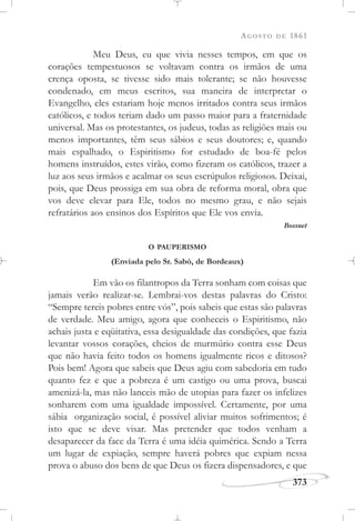 AGOSTO DE 1861
373
Meu Deus, eu que vivia nesses tempos, em que os
corações tempestuosos se voltavam contra os irmãos de uma
crença oposta, se tivesse sido mais tolerante; se não houvesse
condenado, em meus escritos, sua maneira de interpretar o
Evangelho, eles estariam hoje menos irritados contra seus irmãos
católicos, e todos teriam dado um passo maior para a fraternidade
universal. Mas os protestantes, os judeus, todas as religiões mais ou
menos importantes, têm seus sábios e seus doutores; e, quando
mais espalhado, o Espiritismo for estudado de boa-fé pelos
homens instruídos, estes virão, como fizeram os católicos, trazer a
luz aos seus irmãos e acalmar os seus escrúpulos religiosos. Deixai,
pois, que Deus prossiga em sua obra de reforma moral, obra que
vos deve elevar para Ele, todos no mesmo grau, e não sejais
refratários aos ensinos dos Espíritos que Ele vos envia.
Bossuet
O PAUPERISMO
(Enviada pelo Sr. Sabò, de Bordeaux)
Em vão os filantropos da Terra sonham com coisas que
jamais verão realizar-se. Lembrai-vos destas palavras do Cristo:
“Sempre tereis pobres entre vós”, pois sabeis que estas são palavras
de verdade. Meu amigo, agora que conheceis o Espiritismo, não
achais justa e eqüitativa, essa desigualdade das condições, que fazia
levantar vossos corações, cheios de murmúrio contra esse Deus
que não havia feito todos os homens igualmente ricos e ditosos?
Pois bem! Agora que sabeis que Deus agiu com sabedoria em tudo
quanto fez e que a pobreza é um castigo ou uma prova, buscai
amenizá-la, mas não lanceis mão de utopias para fazer os infelizes
sonharem com uma igualdade impossível. Certamente, por uma
sábia organização social, é possível aliviar muitos sofrimentos; é
isto que se deve visar. Mas pretender que todos venham a
desaparecer da face da Terra é uma idéia quimérica. Sendo a Terra
um lugar de expiação, sempre haverá pobres que expiam nessa
prova o abuso dos bens de que Deus os fizera dispensadores, e que
 