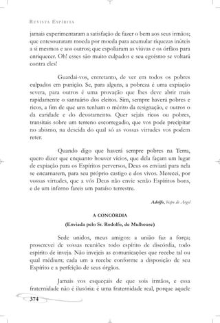 REVISTA ESPÍRITA
374
jamais experimentaram a satisfação de fazer o bem aos seus irmãos;
que entesouraram moeda por moeda para acumular riquezas inúteis
a si mesmos e aos outros; que espoliaram as viúvas e os órfãos para
enriquecer. Oh! esses são muito culpados e seu egoísmo se voltará
contra eles!
Guardai-vos, entretanto, de ver em todos os pobres
culpados em punição. Se, para alguns, a pobreza é uma expiação
severa, para outros é uma provação que lhes deve abrir mais
rapidamente o santuário dos eleitos. Sim, sempre haverá pobres e
ricos, a fim de que uns tenham o mérito da resignação, e outros o
da caridade e do devotamento. Quer sejais ricos ou pobres,
transitais sobre um terreno escorregadio, que vos pode precipitar
no abismo, na descida do qual só as vossas virtudes vos podem
reter.
Quando digo que haverá sempre pobres na Terra,
quero dizer que enquanto houver vícios, que dela façam um lugar
de expiação para os Espíritos perversos, Deus os enviará para nela
se encarnarem, para seu próprio castigo e dos vivos. Merecei, por
vossas virtudes, que a vós Deus não envie senão Espíritos bons,
e de um inferno fareis um paraíso terrestre.
Adolfo, bispo de Argel
A CONCÓRDIA
(Enviada pelo Sr. Rodolfo, de Mulhouse)
Sede unidos, meus amigos: a união faz a força;
proscrevei de vossas reuniões todo espírito de discórdia, todo
espírito de inveja. Não invejeis as comunicações que recebe tal ou
qual médium; cada um a recebe conforme a disposição de seu
Espírito e a perfeição de seus órgãos.
Jamais vos esqueçais de que sois irmãos, e essa
fraternidade não é ilusória: é uma fraternidade real, porque aquele
 