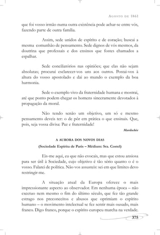 AGOSTO DE 1861
375
que foi vosso irmão numa outra existência pode achar-se entre vós,
fazendo parte de outra família.
Assim, sede unidos de espírito e de coração; buscai a
mesma comunhão de pensamento. Sede dignos de vós mesmos, da
doutrina que professais e dos ensinos que fostes chamados a
espalhar.
Sede conciliatórios nas opiniões; que elas não sejam
absolutas; procurai esclarecer-vos uns aos outros. Postai-vos à
altura do vosso apostolado e dai ao mundo o exemplo da boa
harmonia.
Sede o exemplo vivo da fraternidade humana e mostrai,
até que ponto podem chegar os homens sinceramente devotados à
propagação da moral.
Não tendo senão um objetivo, um só e mesmo
pensamento deveis ter: o de pôr em prática o que ensinais. Que,
pois, seja vossa divisa: Paz e fraternidade!
Mardochée
A AURORA DOS NOVOS DIAS
(Sociedade Espírita de Paris – Médium: Sra. Costel)
Eis-me aqui, eu que não evocais, mas que estou ansiosa
para ser útil à Sociedade, cujo objetivo é tão sério quanto o é o
vosso. Falarei de política. Não vos assusteis: sei em que limites devo
restringir-me.
A situação atual da Europa oferece o mais
impressionante aspecto ao observador. Em nenhuma época – não
excetuo nem mesmo o fim do último século, que fez tão grande
estrago nos preconceitos e abusos que oprimiam o espírito
humano – o movimento intelectual se fez sentir mais ousado, mais
franco. Digo franco, porque o espírito europeu marcha na verdade.
 
