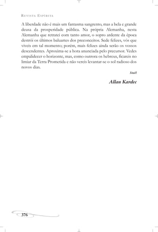 REVISTA ESPÍRITA
376
A liberdade não é mais um fantasma sangrento, mas a bela e grande
deusa da prosperidade pública. Na própria Alemanha, nesta
Alemanha que retratei com tanto amor, o sopro ardente da época
destrói os últimos baluartes dos preconceitos. Sede felizes, vós que
viveis em tal momento; porém, mais felizes ainda serão os vossos
descendentes. Aproxima-se a hora anunciada pelo precursor. Vedes
empalidecer o horizonte, mas, como outrora os hebreus, ficareis no
limiar da Terra Prometida e não vereis levantar-se o sol radioso dos
novos dias.
Staël
Allan Kardec
 