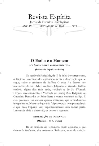 Revista Espírita
Jornal de Estudos Psicológicos
ANO IV SETEMBRO DE 1861 No
9
O Estilo é o Homem
POLÊMICA ENTRE VÁRIOS ESPÍRITOS
(Sociedade Espírita de Paris)
Na sessão da Sociedade, de 19 de julho do corrente ano,
o Espírito Lamennais deu espontaneamente a dissertação que se
segue, sobre o aforismo de Buffon: O estilo é o homem, por
intermédio do Sr. Didier, médium. Julgando-se atacado, Buffon
replicou alguns dias mais tarde, servindo-se do Sr. d’Ambel.
Depois, sucessivamente, o Visconde de Launay (Sra. Delphine de
Girardin), Bernardin de Saint-Pierre e outros entraram na liça. É
esta polêmica, tão curiosa quanto instrutiva, que reproduzimos
integralmente. Notar-se-á que não foi provocada, nem premeditada
e que cada Espírito veio espontaneamente nela tomar parte.
Lamennais abriu a discussão; os outros o seguiram.
DISSERTAÇÃO DE LAMENNAIS
(Médium – Sr. A. Didier)
Há no homem um fenômeno muito estranho, a que
chamo de fenômeno dos contrastes. Refiro-me, antes de tudo, às
 