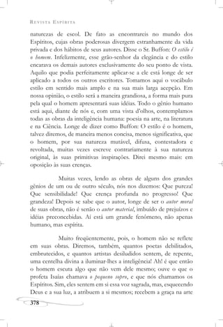 REVISTA ESPÍRITA
378
naturezas de escol. De fato as encontrareis no mundo dos
Espíritos, cujas obras poderosas divergem estranhamente da vida
privada e dos hábitos de seus autores. Disse o Sr. Buffon: O estilo é
o homem. Infelizmente, esse grão-senhor da elegância e do estilo
encarava os demais autores exclusivamente do seu ponto de vista.
Aquilo que podia perfeitamente aplicar-se a ele está longe de ser
aplicado a todos os outros escritores. Tomamos aqui o vocábulo
estilo em sentido mais amplo e na sua mais larga acepção. Em
nossa opinião, o estilo será a maneira grandiosa, a forma mais pura
pela qual o homem apresentará suas idéias. Todo o gênio humano
está aqui, diante de nós e, com uma vista d’olhos, contemplamos
todas as obras da inteligência humana: poesia na arte, na literatura
e na Ciência. Longe de dizer como Buffon: O estilo é o homem,
talvez diremos, de maneira menos concisa, menos significativa, que
o homem, por sua natureza mutável, difusa, contestadora e
revoltada, muitas vezes escreve contrariamente à sua natureza
original, às suas primitivas inspirações. Direi mesmo mais: em
oposição às suas crenças.
Muitas vezes, lendo as obras de alguns dos grandes
gênios de um ou de outro século, nós nos dizemos: Que pureza!
Que sensibilidade! Que crença profunda no progresso! Que
grandeza! Depois se sabe que o autor, longe de ser o autor moral
de suas obras, não é senão o autor material, imbuído de prejuízos e
idéias preconcebidas. Aí está um grande fenômeno, não apenas
humano, mas espírita.
Muito freqüentemente, pois, o homem não se reflete
em suas obras. Diremos, também, quantos poetas debilitados,
embrutecidos, e quantos artistas desiludidos sentem, de repente,
uma centelha divina a iluminar-lhes a inteligência! Ah! é que então
o homem escuta algo que não vem dele mesmo; ouve o que o
profeta Isaías chamava o pequeno sopro, e que nós chamamos os
Espíritos. Sim, eles sentem em si essa voz sagrada, mas, esquecendo
Deus e a sua luz, a atribuem a si mesmos; recebem a graça na arte
 