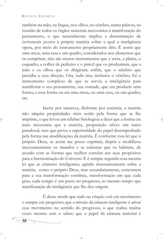 REVISTA ESPÍRITA
38
também na mão, na língua, nos olhos, no cérebro, numa palavra, na
reunião de todos os órgãos materiais necessários à manifestação do
pensamento, o que naturalmente implica a denominação de
instrumento passivo à própria matéria sobre a qual a inteligência
opera, por meio do instrumento propriamente dito. É assim que
uma mesa, uma casa e um quadro, considerados nos elementos que
os compõem, não são menos instrumentos que a serra, a plaina, o
esquadro, a colher de pedreiro e o pincel que os produziram, que a
mão e os olhos que os dirigiram; enfim, que o cérebro que
presidiu a essa direção. Ora, tudo isto, inclusive o cérebro, foi o
instrumento complexo de que se serviu a inteligência para
manifestar o seu pensamento, sua vontade, que era produzir uma
forma, e essa forma ou era uma mesa, ou uma casa, ou um quadro,
etc.
Inerte por natureza, disforme por essência, a matéria
não adquire propriedades úteis senão pela forma que se lhe
imprime, o que levou um célebre fisiologista a dizer que a forma era
mais necessária que a matéria, proposição talvez um tanto
paradoxal, mas que prova a superioridade do papel desempenhado
pela forma nas modificações da matéria. É conforme essa lei que o
próprio Deus, se assim me posso exprimir, dispôs e modificou
incessantemente os mundos e as criaturas que os habitam, de
acordo com as formas que melhor convêm aos seus propósitos
para a harmonização do Universo. E é sempre segundo essa mesma
lei que as criaturas inteligentes, agindo incessantemente sobre a
matéria, como o próprio Deus, mas secundariamente, concorrem
para a sua transformação contínua, transformação em que cada
grau, cada estágio é um passo no progresso, ao mesmo tempo que
manifestação da inteligência que lhe deu origem.
É desse modo que tudo na criação está em movimento
e sempre em progresso; que a missão da criatura inteligente é ativar
esse movimento no sentido do progresso, o que realiza muitas
vezes mesmo sem o saber; que o papel da criatura material é
 