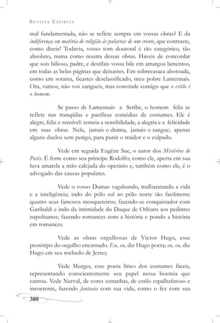 REVISTA ESPÍRITA
380
mal fundamentada, não se reflete sempre em vossas obras? E da
indiferença em matéria de religião às palavras de um crente, que contraste,
como dizeis! Todavia, vosso tom doutoral é tão categórico, tão
absoluto, numa como noutra dessas obras. Haveis de concordar
que sois bilioso, padre, e destilais vossa bile em amargos lamentos,
em todas as belas páginas que deixastes. Em sobrecasaca abotoada,
como em sotaina, ficastes desclassificado, meu pobre Lamennais.
Ora, vamos, não vos zangueis, mas convinde comigo que o estilo é
o homem.
Se passo de Lamennais a Scribe, o homem feliz se
reflete nas tranqüilas e pacíficas comédias de costumes. Ele é
alegre, feliz e sensível: semeia a sensibilidade, a alegria e a felicidade
em suas obras. Nele, jamais o drama, jamais o sangue; apenas
alguns duelos sem perigo, para punir o traidor e o culpado.
Vede em seguida Eugène Sue, o autor dos Mistérios de
Paris. É forte como seu príncipe Rodolfo; como ele, aperta em sua
luva amarela a mão calejada do operário e, também como ele, é o
advogado das causas populares.
Vede o vosso Dumas vagabundo, malbaratando a vida
e a inteligência; indo do pólo sul ao pólo norte tão facilmente
quanto seus famosos mosqueteiros; fazendo-se conquistador com
Garibaldi e indo da intimidade do Duque de Orléans aos pedintes
napolitanos; fazendo romances com a história e pondo a história
em romances.
Vede as obras orgulhosas de Victor Hugo, esse
protótipo do orgulho encarnado. Eu, eu, diz Hugo poeta; eu, eu, diz
Hugo em seu rochedo de Jersey.
Vede Murger, esse poeta lírico dos costumes fáceis,
representando conscientemente seu papel nessa boemia que
cantou. Vede Nerval, de cores estranhas, de estilo espalhafatoso e
incoerente, fazendo fantasia com sua vida, como o fez com sua
 