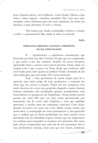 SETEMBRO DE 1861
381
pena. Quantos deixo, e dos melhores, como Soulié e Balzac, cujas
vidas e obras seguem caminhos paralelos! Mas creio que estes
exemplos serão suficientes para não mais repelirdes, de modo tão
absoluto, o meu aforismo: O estilo é o homem.
Não teríeis, caro abade, confundido a forma e o fundo,
o estilo e o pensamento? Mas, ainda aí, tudo se acomoda.
Buffon
PERGUNTAS DIRIGIDAS A BUFFON A PROPÓSITO
DE SUA COMUNICAÇÃO
P. – Agradecemos a espirituosa comunicação que
houvestes por bem nos dar. Contudo, há algo que nos surpreende:
é que estais a par dos mínimos detalhes da nossa literatura,
apreciando obras e autores com notável precisão. Então ainda vos
ocupais com o que se passa na Terra, desde que conheceis tudo
isso? Ledes, pois, tudo quanto se publica? Tende a bondade de dar
uma explicação, que será muito útil à nossa instrução.
Resp. – Não precisamos de muito tempo para ler e
apreciar; num único golpe de vista apanhamos o conjunto das
obras que nos atraem a atenção. Todos nós nos ocupamos com
muito interesse do vosso caro grupinho; daqueles a quem chamais
homens eminentes, não acreditaríeis quantos acompanham, com
benevolência, os progressos do Espiritismo. Assim, podeis pensar
quanto me senti feliz por ver meu nome pronunciado por
Lamennais, um de vossos fiéis Espíritos, e com que agilidade
aproveitei a ocasião para me comunicar convosco. Com efeito,
quando fui posto em causa em vossa última sessão, recebi, por
assim dizer, o contragolpe do vosso pensamento e, não querendo
que a verdade que eu havia proclamado em meus escritos fosse
derrubada sem ser defendida, roguei a Erasto que me emprestasse
seu médium para responder às asserções de Lamennais. Por outro
lado, deveis compreender que cada um de nós permanece fiel às
suas preferências terrenas, razão por que nós outros, escritores,
 