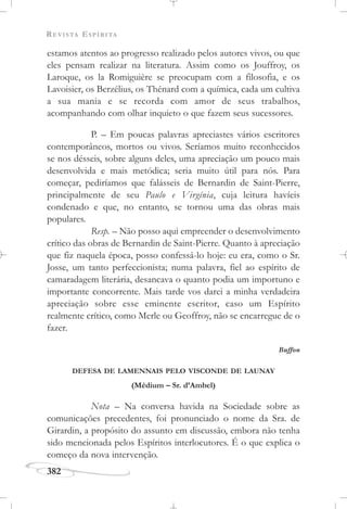 REVISTA ESPÍRITA
382
estamos atentos ao progresso realizado pelos autores vivos, ou que
eles pensam realizar na literatura. Assim como os Jouffroy, os
Laroque, os la Romiguière se preocupam com a filosofia, e os
Lavoisier, os Berzélius, os Thénard com a química, cada um cultiva
a sua mania e se recorda com amor de seus trabalhos,
acompanhando com olhar inquieto o que fazem seus sucessores.
P. – Em poucas palavras apreciastes vários escritores
contemporâneos, mortos ou vivos. Seríamos muito reconhecidos
se nos désseis, sobre alguns deles, uma apreciação um pouco mais
desenvolvida e mais metódica; seria muito útil para nós. Para
começar, pediríamos que falásseis de Bernardin de Saint-Pierre,
principalmente de seu Paulo e Virgínia, cuja leitura havíeis
condenado e que, no entanto, se tornou uma das obras mais
populares.
Resp. – Não posso aqui empreender o desenvolvimento
crítico das obras de Bernardin de Saint-Pierre. Quanto à apreciação
que fiz naquela época, posso confessá-lo hoje: eu era, como o Sr.
Josse, um tanto perfeccionista; numa palavra, fiel ao espírito de
camaradagem literária, desancava o quanto podia um importuno e
importante concorrente. Mais tarde vos darei a minha verdadeira
apreciação sobre esse eminente escritor, caso um Espírito
realmente crítico, como Merle ou Geoffroy, não se encarregue de o
fazer.
Buffon
DEFESA DE LAMENNAIS PELO VISCONDE DE LAUNAY
(Médium – Sr. d’Ambel)
Nota – Na conversa havida na Sociedade sobre as
comunicações precedentes, foi pronunciado o nome da Sra. de
Girardin, a propósito do assunto em discussão, embora não tenha
sido mencionada pelos Espíritos interlocutores. É o que explica o
começo da nova intervenção.
 