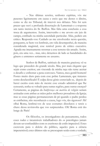 SETEMBRO DE 1861
383
– Nas últimas sessões, senhores espíritas, vós me
pusestes ligeiramente em causa e creio que me destes o direito,
como se diz no Tribunal, de intervir nos debates. Não foi sem
prazer que ouvi a profunda dissertação de Lamennais e a resposta
um tanto incisiva do Sr. Buffon. Mas falta uma conclusão a essa
troca de argumentos. Assim, intervenho e me arvoro em juiz de
campo, estribado na minha autoridade particular. Aliás, pedíeis um
crítico. Respondo-vos: Cuidado ao me envolverdes nesta questão,
porquanto, se bem vos lembrais, em vida desempenhei, de maneira
considerada magistral, esse temível posto de crítico executivo.
Agrada-me imensamente retornar a esse terreno tão amado. Assim,
pois, era uma vez... mas, não; deixemos de lado as banalidades do
gênero e entremos seriamente no assunto.
Senhor de Buffon, satirizais de maneira graciosa; vê-se
logo que procedeis do grande século. Mas, por mais elegante que
sejais como escritor, um visconde de minha raça não teme aceitar
o desafio e enfrentar a pena convosco. Vamos, meu gentil-homem!
Fostes muito duro para com esse pobre Lamennais, que tratastes
como desclassificado! É culpa desse gênio extraviado se, depois de
haver escrito com mão de mestre esse estudo admirável que lhe
censurais, tenha-se voltado para outras regiões, para outras crenças?
Certamente, as páginas da Indiferença em matéria de religião seriam
assinadas com ambas as mãos pelos melhores prosadores da Igreja;
mas se essas páginas permaneceram de pé quando o padre perdeu
as estribeiras, não reconheceis a causa, logo vós, tão rigoroso? Ah!
olhai Roma, lembrai-vos de seus costumes dissolutos e tereis a
chave dessa reviravolta que vos surpreendeu. Oh! Roma está tão
longe de Paris!
Os filósofos, os investigadores do pensamento, todos
esses rudes e incansáveis trabalhadores do eu psicológico jamais
devem ser confundidos com os escritores de estilo impecável. Estes
escrevem para o deleite do público, aqueles para a ciência
impenetrável; estes últimos não se preocupam senão com a verdade;
 