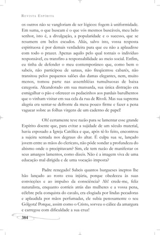 REVISTA ESPÍRITA
384
os outros não se vangloriam de ser lógicos: fogem à uniformidade.
Em suma, o que buscam é o que vós mesmos buscáveis, meu belo
senhor, isto é, a divulgação, a popularidade e o sucesso, que se
resumem em belos escudos. Aliás, salvo isto, vossa resposta
espirituosa é por demais verdadeira para que eu não a aplaudisse
com todo o prazer. Apenas aquilo pelo qual tornais o indivíduo
responsável, eu transfiro a responsabilidade ao meio social. Enfim,
eu tinha de defender o meu contemporâneo que, como bem o
sabeis, não participou de saraus, não freqüentou cabarés, não
transitou pelos pequenos salões das damas elegantes, nem, muito
menos, tomou parte nas assembléias tumultuosas de baixa
categoria. Alcandorado em sua mansarda, sua única distração era
esmigalhar o pão e oferecer os pedacinhos aos pardais barulhentos
que o vinham visitar em sua cela da rua de Rivoli. Mas sua suprema
alegria era sentar-se defronte da mesa pouco firme e fazer a pena
vaguear sobre as folhas virgens de um caderno de papel!
Oh! certamente teve razão para se lamentar esse grande
Espírito doente que, para evitar a sujidade de um século material,
havia esposado a Igreja Católica e que, após tê-lo feito, encontrou
a sujeira sentada nos degraus do altar. É culpa sua se, lançado
jovem entre as mãos do clericato, não pôde sondar a profundeza do
abismo onde o precipitavam? Sim, ele tem razão de manifestar os
seus amargos lamentos, como dizeis. Não é a imagem viva de uma
educação mal dirigida e de uma vocação imposta?
Padre renegado! Sabeis quantos burgueses ineptos lhe
hão lançado ao rosto essa injúria, porque obedeceu às suas
convicções e ao impulso da consciência? Ah! crede-me, feliz
naturalista, enquanto corríeis atrás das mulheres e a vossa pena,
célebre pela conquista do cavalo, era elogiada por lindas pecadoras
e aplaudida por mãos perfumadas, ele subia penosamente o seu
Gólgota! Porque, assim como o Cristo, sorveu o cálice da amargura
e carregou com dificuldade a sua cruz!
 