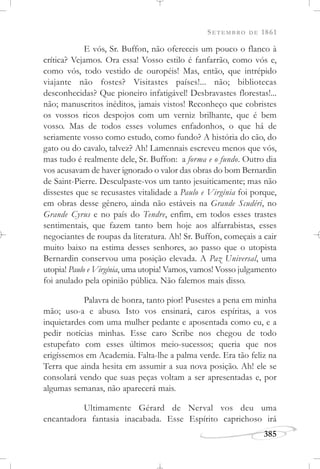 SETEMBRO DE 1861
385
E vós, Sr. Buffon, não ofereceis um pouco o flanco à
crítica? Vejamos. Ora essa! Vosso estilo é fanfarrão, como vós e,
como vós, todo vestido de ouropéis! Mas, então, que intrépido
viajante não fostes? Visitastes países!... não; bibliotecas
desconhecidas? Que pioneiro infatigável! Desbravastes florestas!...
não; manuscritos inéditos, jamais vistos! Reconheço que cobristes
os vossos ricos despojos com um verniz brilhante, que é bem
vosso. Mas de todos esses volumes enfadonhos, o que há de
seriamente vosso como estudo, como fundo? A história do cão, do
gato ou do cavalo, talvez? Ah! Lamennais escreveu menos que vós,
mas tudo é realmente dele, Sr. Buffon: a forma e o fundo. Outro dia
vos acusavam de haver ignorado o valor das obras do bom Bernardin
de Saint-Pierre. Desculpaste-vos um tanto jesuiticamente; mas não
dissestes que se recusastes vitalidade a Paulo e Virgínia foi porque,
em obras desse gênero, ainda não estáveis na Grande Scudéri, no
Grande Cyrus e no país do Tendre, enfim, em todos esses trastes
sentimentais, que fazem tanto bem hoje aos alfarrabistas, esses
negociantes de roupas da literatura. Ah! Sr. Buffon, começais a cair
muito baixo na estima desses senhores, ao passo que o utopista
Bernardin conservou uma posição elevada. A Paz Universal, uma
utopia! Paulo e Virgínia, uma utopia! Vamos, vamos! Vosso julgamento
foi anulado pela opinião pública. Não falemos mais disso.
Palavra de honra, tanto pior! Pusestes a pena em minha
mão; uso-a e abuso. Isto vos ensinará, caros espíritas, a vos
inquietardes com uma mulher pedante e aposentada como eu, e a
pedir notícias minhas. Esse caro Scribe nos chegou de todo
estupefato com esses últimos meio-sucessos; queria que nos
erigíssemos em Academia. Falta-lhe a palma verde. Era tão feliz na
Terra que ainda hesita em assumir a sua nova posição. Ah! ele se
consolará vendo que suas peças voltam a ser apresentadas e, por
algumas semanas, não aparecerá mais.
Ultimamente Gérard de Nerval vos deu uma
encantadora fantasia inacabada. Esse Espírito caprichoso irá
 