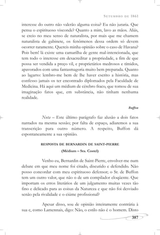 SETEMBRO DE 1861
387
interesse do outro não valerão alguma coisa? Eu não juraria. Que
pensa o espirituoso visconde? Quanto a mim, lavo as mãos. Aliás,
se creio no meu senso de naturalista, por mais que me chamem
naturalista de gabinete, os fenômenos dessa ordem só devem
ocorrer raramente. Quereis minha opinião sobre o caso de Havana?
Pois bem! lá existe uma camarilha de gente mal-intencionada, que
tem todo o interesse em desacreditar a propriedade, a fim de que
possa ser vendida a preço vil, e proprietários medrosos e tímidos,
apavorados com uma fantasmagoria muito bem preparada. Quanto
ao lagarto: lembro-me bem de lhe haver escrito a história, mas
confesso jamais os ter encontrado diplomados pela Faculdade de
Medicina. Há aqui um médium de cérebro fraco, que tomou de sua
imaginação fatos que, em substância, não tinham nenhuma
realidade.
Buffon
Nota – Este último parágrafo faz alusão a dois fatos
narrados na mesma sessão; por falta de espaço, adiaremos a sua
transcrição para outro número. A respeito, Buffon dá
espontaneamente a sua opinião.
RESPOSTA DE BERNARDIN DE SAINT-PIERRE
(Médium – Sra. Costel)
Venho eu, Bernardin de Saint-Pierre, envolver-me num
debate em que meu nome foi citado, discutido e defendido. Não
posso concordar com meu espirituoso defensor; o Sr. de Buffon
tem um outro valor, que não o de um compilador eloqüente. Que
importam os erros literários de um julgamento muitas vezes tão
fino e delicado para as coisas da Natureza e que não foi desviado
senão pela rivalidade e o ciúme profissional?
Apesar disso, sou de opinião inteiramente contrária à
sua e, como Lamennais, digo: Não, o estilo não é o homem. Disto
 