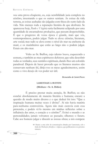 REVISTA ESPÍRITA
388
sou uma prova eloqüente, eu, cuja sensibilidade jazia completa no
cérebro, inventando o que os outros sentiam. As coisas da vida
terrena, as coisas acabadas são julgadas com frieza do outro lado da
vida. Não mereço toda a reputação literária de que desfrutei. Se
aparecesse hoje, Paulo e Virgínia seria facilmente eclipsado por uma
quantidade de encantadoras produções, que passam despercebidas.
É que o progresso de vossa época é grande, mais que vós,
contemporâneos, podeis julgar. Tudo se eleva: ciências, literatura,
arte social; mas tudo se eleva como o nível do mar na enchente da
maré, e os marinheiros que estão ao largo não o podem julgar.
Estais em alto-mar.
Volto ao Sr. Buffon, cujo talento louvo, esquecendo a
censura, e também ao meu espirituoso defensor, que sabe descobrir
todas as verdades, seus sentidos espirituais, dando-lhes um colorido
paradoxal. Depois de haver provado que os literatos mortos não
conservam nenhum fel, dirijo-vos os meus agradecimentos, assim
como o vivo desejo de vos poder ser útil.
Bernardin de Saint-Pierre
LAMENNAIS A BUFFON
(Médium – Sr. A. Didier)
É preciso prestar muita atenção, Sr. Buffon; eu não
conclui absolutamente de maneira literária e humana; encarei a
questão de modo muito diverso e o que deduzi foi isto: “Que a
inspiração humana muitas vezes é divina”. Aí não havia matéria
para nenhuma controvérsia. Agora não mais escrevia com essa
pretensão, e podeis vê-lo mesmo em minhas reflexões sobre a
influência das artes, o coração e o cérebro40
. Evitei o mundo e as
personalidades; jamais volvamos ao passado; olhemos o futuro.
Cabe aos homens julgar e discutir as nossas obras; a nós compete
40 Alusão a uma série de comunicações ditadas por Lamennais, sob o
título de Meditações filosóficas e religiosas, que publicaremos no próximo
número.
 