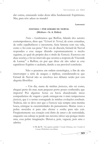 SETEMBRO DE 1861
389
dar outras, emanando todas desta idéia fundamental: Espiritismo.
Mas, para nós: adeus ao mundo!
Lamennais
FANTASIA – POR GÉRARD DE NERVAL
(Médium – Sr. A. Didier)
Nota – Lembramos que Buffon, falando dos autores
contemporâneos, disse que “Gérard de Nerval, de cores estranhas,
de estilo espalhafatoso e incoerente, fazia fantasia com sua vida,
como o fez com sua pena.” Em vez de discutir, Gérard de Nerval
respondeu a esse ataque ditando espontaneamente o trecho
seguinte, ao qual ele próprio deu o título de Fantasia. Escreveu em
duas sessões, e foi no intervalo que ocorreu a resposta do Visconde
de Launay41
a Buffon; eis por que disse ele não saber se esse
caprichoso Espírito o acabaria, dando a sua provável conclusão.
Não o pusemos em ordem cronológica, a fim de não
interromper a série de ataques e réplicas, considerando-se que
Gérard de Nerval não se envolveu nos debates senão por esta
alegoria filosófica:
– Um dia, numa de minhas fantasias, não sei como,
cheguei perto do mar, num pequeno porto pouco conhecido; que
importa! Por algumas horas eu havia abandonado meus
companheiros de viagem e pude entregar-me à mais tempestuosa
fantasia, que é o termo consagrado às minhas evoluções cerebrais.
Todavia, não se deve crer que a Fantasia seja sempre uma menina
louca, entregue às excentricidades do pensamento. Muitas vezes a
pobre mocinha ri para não chorar e sonha para não cair.
Freqüentemente seu coração está ébrio de amor e de curiosidade,
enquanto sua cabeça se perde nas nuvens; talvez seja porque muito
ama, essa pobre imaginação. Deixai-a, pois, vaguear, pois ama e
admira.
41 N. do T.: Ora aparece grafado Visconde Delaunay, ora Visconde de
Launay. Preferimos esta última.
 