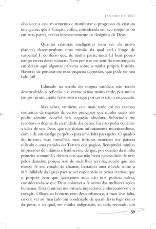 JANEIRO DE 1861
39
obedecer a esse movimento e manifestar o progresso da criatura
inteligente; que a Criação, enfim, considerada em seu conjunto ou
em suas partes, realiza incessantemente os desígnios de Deus.
Quantas criaturas inteligentes (sem sair do nosso
planeta) desempenham uma missão da qual estão longe de
suspeitar! E confesso que, de minha parte, ainda há bem pouco
tempo eu era desse número. Nem por isso me sentiria constrangido
em deixar aqui algumas palavras sobre a minha própria história.
Haverás de perdoar-me essa pequena digressão, que pode ter seu
lado útil.
Educado na escola do dogma católico, não tendo
desenvolvido a reflexão e o exame senão muito tarde, por muito
tempo fui um crente fervoroso e cego; por certo não o esqueceste.
Mas sabes, também, que mais tarde caí no excesso
contrário: da negação de certos princípios que minha razão não
podia admitir, concluí pela negação absoluta. Sobretudo me
revoltava o dogma da eternidade das penas. Eu não podia conciliar
a idéia de um Deus, que me diziam infinitamente misericordioso,
com a de um castigo perpétuo para uma falta passageira. O quadro
do inferno, suas fornalhas, suas torturas materiais me parecia
ridículo e uma paródia do Tártaro dos pagãos. Recapitulei minhas
impressões de infância e lembrei-me de que, por ocasião da minha
primeira comunhão, diziam-nos que não havia necessidade de orar
pelos danados, porque isso de nada lhes serviria; aquele que não
tivesse fé era votado às chamas, bastando uma dúvida sobre a
infalibilidade da Igreja para se ser condenado às penas eternas; que
o próprio bem que fizéssemos aqui não nos poderia salvar,
considerando-se que Deus colocava a fé acima das melhores ações
humanas. Essa doutrina me tornara impiedoso, endurecendo-me o
coração. Olhava os homens com desconfiança e, à mais leve falta,
eu cria ver ao meu lado um condenado de quem devia fugir como
da peste, e ao qual, em minha indignação, eu teria recusado um
 