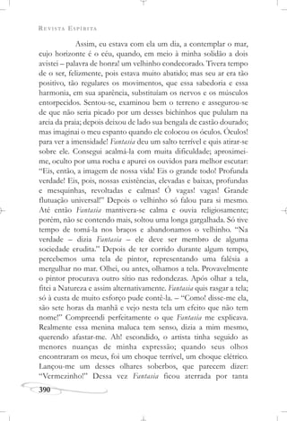 REVISTA ESPÍRITA
390
Assim, eu estava com ela um dia, a contemplar o mar,
cujo horizonte é o céu, quando, em meio à minha solidão a dois
avistei – palavra de honra! um velhinho condecorado. Tivera tempo
de o ser, felizmente, pois estava muito abatido; mas seu ar era tão
positivo, tão regulares os movimentos, que essa sabedoria e essa
harmonia, em sua aparência, substituíam os nervos e os músculos
entorpecidos. Sentou-se, examinou bem o terreno e assegurou-se
de que não seria picado por um desses bichinhos que pululam na
areia da praia; depois deixou de lado sua bengala de castão dourado;
mas imaginai o meu espanto quando ele colocou os óculos. Óculos!
para ver a imensidade! Fantasia deu um salto terrível e quis atirar-se
sobre ele. Consegui acalmá-la com muita dificuldade; aproximei-
me, oculto por uma rocha e apurei os ouvidos para melhor escutar:
“Eis, então, a imagem de nossa vida! Eis o grande todo! Profunda
verdade! Eis, pois, nossas existências, elevadas e baixas, profundas
e mesquinhas, revoltadas e calmas! Ó vagas! vagas! Grande
flutuação universal!” Depois o velhinho só falou para si mesmo.
Até então Fantasia mantivera-se calma e ouvia religiosamente;
porém, não se contendo mais, soltou uma longa gargalhada. Só tive
tempo de tomá-la nos braços e abandonamos o velhinho. “Na
verdade – dizia Fantasia – ele deve ser membro de alguma
sociedade erudita.” Depois de ter corrido durante algum tempo,
percebemos uma tela de pintor, representando uma falésia a
mergulhar no mar. Olhei, ou antes, olhamos a tela. Provavelmente
o pintor procurava outro sítio nas redondezas. Após olhar a tela,
fitei a Natureza e assim alternativamente. Fantasia quis rasgar a tela;
só à custa de muito esforço pude contê-la. – “Como! disse-me ela,
são sete horas da manhã e vejo nesta tela um efeito que não tem
nome!” Compreendi perfeitamente o que Fantasia me explicava.
Realmente essa menina maluca tem senso, dizia a mim mesmo,
querendo afastar-me. Ah! escondido, o artista tinha seguido as
menores nuanças de minha expressão; quando seus olhos
encontraram os meus, foi um choque terrível, um choque elétrico.
Lançou-me um desses olhares soberbos, que parecem dizer:
“Vermezinho!” Dessa vez Fantasia ficou aterrada por tanta
 