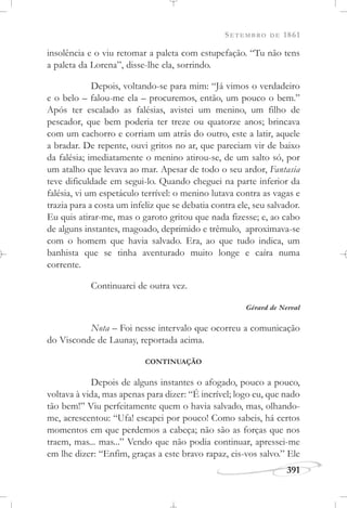 SETEMBRO DE 1861
391
insolência e o viu retomar a paleta com estupefação. “Tu não tens
a paleta da Lorena”, disse-lhe ela, sorrindo.
Depois, voltando-se para mim: “Já vimos o verdadeiro
e o belo – falou-me ela – procuremos, então, um pouco o bem.”
Após ter escalado as falésias, avistei um menino, um filho de
pescador, que bem poderia ter treze ou quatorze anos; brincava
com um cachorro e corriam um atrás do outro, este a latir, aquele
a bradar. De repente, ouvi gritos no ar, que pareciam vir de baixo
da falésia; imediatamente o menino atirou-se, de um salto só, por
um atalho que levava ao mar. Apesar de todo o seu ardor, Fantasia
teve dificuldade em segui-lo. Quando cheguei na parte inferior da
falésia, vi um espetáculo terrível: o menino lutava contra as vagas e
trazia para a costa um infeliz que se debatia contra ele, seu salvador.
Eu quis atirar-me, mas o garoto gritou que nada fizesse; e, ao cabo
de alguns instantes, magoado, deprimido e trêmulo, aproximava-se
com o homem que havia salvado. Era, ao que tudo indica, um
banhista que se tinha aventurado muito longe e caíra numa
corrente.
Continuarei de outra vez.
Gérard de Nerval
Nota – Foi nesse intervalo que ocorreu a comunicação
do Visconde de Launay, reportada acima.
CONTINUAÇÃO
Depois de alguns instantes o afogado, pouco a pouco,
voltava à vida, mas apenas para dizer: “É incrível; logo eu, que nado
tão bem!” Viu perfeitamente quem o havia salvado, mas, olhando-
me, acrescentou: “Ufa! escapei por pouco! Como sabeis, há certos
momentos em que perdemos a cabeça; não são as forças que nos
traem, mas... mas...” Vendo que não podia continuar, apressei-me
em lhe dizer: “Enfim, graças a este bravo rapaz, eis-vos salvo.” Ele
 