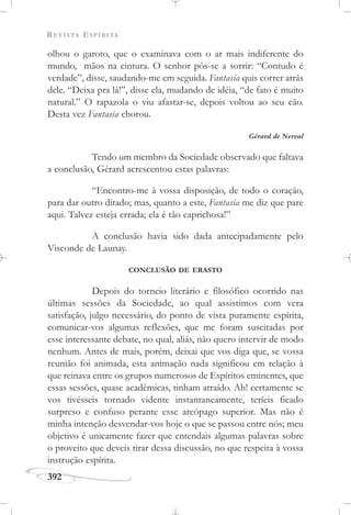 REVISTA ESPÍRITA
392
olhou o garoto, que o examinava com o ar mais indiferente do
mundo, mãos na cintura. O senhor pôs-se a sorrir: “Contudo é
verdade”, disse, saudando-me em seguida. Fantasia quis correr atrás
dele. “Deixa pra lá!”, disse ela, mudando de idéia, “de fato é muito
natural.” O rapazola o viu afastar-se, depois voltou ao seu cão.
Desta vez Fantasia chorou.
Gérard de Nerval
Tendo um membro da Sociedade observado que faltava
a conclusão, Gérard acrescentou estas palavras:
“Encontro-me à vossa disposição, de todo o coração,
para dar outro ditado; mas, quanto a este, Fantasia me diz que pare
aqui. Talvez esteja errada; ela é tão caprichosa!”
A conclusão havia sido dada antecipadamente pelo
Visconde de Launay.
CONCLUSÃO DE ERASTO
Depois do torneio literário e filosófico ocorrido nas
últimas sessões da Sociedade, ao qual assistimos com vera
satisfação, julgo necessário, do ponto de vista puramente espírita,
comunicar-vos algumas reflexões, que me foram suscitadas por
esse interessante debate, no qual, aliás, não quero intervir de modo
nenhum. Antes de mais, porém, deixai que vos diga que, se vossa
reunião foi animada, esta animação nada significou em relação à
que reinava entre os grupos numerosos de Espíritos eminentes, que
essas sessões, quase acadêmicas, tinham atraído. Ah! certamente se
vos tivésseis tornado vidente instantaneamente, teríeis ficado
surpreso e confuso perante esse areópago superior. Mas não é
minha intenção desvendar-vos hoje o que se passou entre nós; meu
objetivo é unicamente fazer que entendais algumas palavras sobre
o proveito que deveis tirar dessa discussão, no que respeita à vossa
instrução espírita.
 