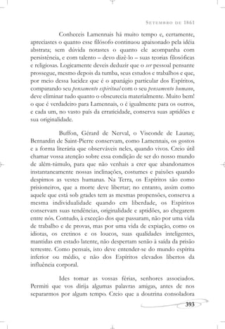 SETEMBRO DE 1861
393
Conheceis Lamennais há muito tempo e, certamente,
apreciastes o quanto esse filósofo continuou apaixonado pela idéia
abstrata; sem dúvida notastes o quanto ele acompanha com
persistência, e com talento – devo dizê-lo – suas teorias filosóficas
e religiosas. Logicamente deveis deduzir que o ser pessoal pensante
prossegue, mesmo depois da tumba, seus estudos e trabalhos e que,
por meio dessa lucidez que é o apanágio particular dos Espíritos,
comparando seu pensamento espiritual com o seu pensamento humano,
deve eliminar tudo quanto o obscurecia materialmente. Muito bem!
o que é verdadeiro para Lamennais, o é igualmente para os outros,
e cada um, no vasto país da erraticidade, conserva suas aptidões e
sua originalidade.
Buffon, Gérard de Nerval, o Visconde de Launay,
Bernardin de Saint-Pierre conservam, como Lamennais, os gostos
e a forma literária que observáveis neles, quando vivos. Creio útil
chamar vossa atenção sobre essa condição de ser do nosso mundo
de além-túmulo, para que não venhais a crer que abandonamos
instantaneamente nossas inclinações, costumes e paixões quando
despimos as vestes humanas. Na Terra, os Espíritos são como
prisioneiros, que a morte deve libertar; no entanto, assim como
aquele que está sob grades tem as mesmas propensões, conserva a
mesma individualidade quando em liberdade, os Espíritos
conservam suas tendências, originalidade e aptidões, ao chegarem
entre nós. Contudo, à exceção dos que passaram, não por uma vida
de trabalho e de provas, mas por uma vida de expiação, como os
idiotas, os cretinos e os loucos, suas qualidades inteligentes,
mantidas em estado latente, não despertam senão à saída da prisão
terrestre. Como pensais, isto deve entender-se do mundo espírita
inferior ou médio, e não dos Espíritos elevados libertos da
influência corporal.
Ides tomar as vossas férias, senhores associados.
Permiti que vos dirija algumas palavras amigas, antes de nos
separarmos por algum tempo. Creio que a doutrina consoladora
 