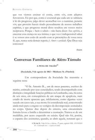 REVISTA ESPÍRITA
394
que vos viemos ensinar só conta, entre vós, com adeptos
fervorosos. Eis por que, como é essencial que cada um se submeta
à lei do progresso, julgo dever aconselhar-vos a examinar, perante
vós, que proveito haveis tirado pessoalmente de nossos trabalhos
espíritas, e que progresso moral disso resultou em vossos meios
recíprocos. Porque – bem o sabeis – não basta dizer: Sou espírita, e
encerrar essa crença no seu íntimo; o que vos é indispensável saber
é se vossos atos estão de acordo com as prescrições de vossa nova
fé, que, nunca seria demais repetir, é Amor e caridade. Que Deus seja
convosco!
Erasto
Conversas Familiares de Além-Túmulo
A PENA DE TALIÃO
42
(Sociedade, 9 de agosto de 1861 – Médium: Sr. d’Ambel)
Um correspondente da Sociedade lhe transmite a
seguinte nota:
“O Sr. Antonio B..., um de meus parentes, escritor de
mérito, estimado por seus concidadãos, tendo desempenhado com
distinção e integridade funções públicas na Lombardia, caiu, há cerca
de seis anos, em conseqüência de um ataque de apoplexia, num
estado de morte aparente que, infelizmente, como algumas vezes
sucede em casos tais, a sua morte foi considerada real, concorrendo
ainda mais para o engano os vestígios da decomposição assinalados
no corpo. Quinze dias depois do enterro, uma circunstância
fortuita levou a família a determinar a exumação. Tratava-se de um
medalhão, por acaso esquecido no caixão. Qual não foi, porém,
o espanto dos assistentes, quando, ao abrir aquele, notaram que o
42 N. do T.: Vide O Céu e o Inferno, 2a
parte, capítulo VIII: ANTONIO
B – Enterrado vivo – A pena de talião.
 