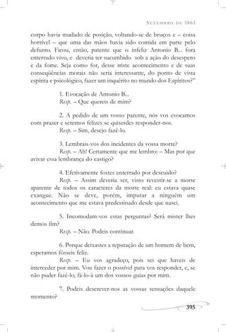 SETEMBRO DE 1861
395
corpo havia mudado de posição, voltando-se de bruços e – coisa
horrível – que uma das mãos havia sido comida em parte pelo
defunto. Ficou, então, patente que o infeliz Antonio B... fora
enterrado vivo, e deveria ter sucumbido sob a ação do desespero
e da fome. Seja como for, desse triste acontecimento e de suas
conseqüências morais não seria interessante, do ponto de vista
espírita e psicológico, fazer um inquérito no mundo dos Espíritos?”
1. Evocação de Antonio B...
Resp. – Que quereis de mim?
2. A pedido de um vosso parente, nós vos evocamos
com prazer e seremos felizes se quiserdes responder-nos.
Resp. – Sim, desejo fazê-lo.
3. Lembrais-vos dos incidentes da vossa morte?
Resp. – Ah! Certamente que me lembro: – Mas por que
avivar essa lembrança do castigo?
4. Efetivamente fostes enterrado por descuido?
Resp. – Assim deveria ser, visto revestir-se a morte
aparente de todos os caracteres da morte real: eu estava quase
exangue. Não se deve, porém, imputar a ninguém um
acontecimento que me estava predestinado desde que nasci.
5. Incomodam-vos estas perguntas? Será mister lhes
demos fim?
Resp. – Não. Podeis continuar.
6. Porque deixastes a reputação de um homem de bem,
esperamos fôsseis feliz.
Resp. – Eu vos agradeço, pois sei que haveis de
interceder por mim. Vou fazer o possível para vos responder, e, se
não puder fazê-lo, fá-lo-á um dos vossos guias por mim.
7. Podeis descrever-nos as vossas sensações daquele
momento?
 