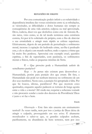 SETEMBRO DE 1861
397
REFLEXÕES DE ERASTO
Por essa comunicação podeis inferir a co-relatividade e
dependência imediata das vossas existências entre si; as tribulações,
as vicissitudes, as dificuldades e dores humanas são sempre as
conseqüências de uma vida anterior, culposa ou mal aproveitada.
Devo, todavia, dizer-vos que desfechos como este de Antonio B...
são raros, visto como, se de tal modo terminou uma existência
correta, foi por tê-lo solicitado ele próprio, com o fito de abreviar
a sua erraticidade e atingir mais rápido as esferas superiores.
Efetivamente, depois de um período de perturbação e sofrimento
moral, inerente à expiação do hediondo crime, ser-lhe-á perdoado
este, e ele se alçará a um mundo melhor, onde o espera a vítima que
há muito lho perdoou. Aproveitai este exemplo cruel, queridos
espíritas, a fim de suportardes, com paciência, os sofrimentos
morais e físicos, todas as pequenas misérias da Terra.
P. – Que proveito pode a Humanidade auferir de
semelhantes punições?
Resp. – As penas não existem para desenvolver a
Humanidade, porém para punição dos que erram. De fato, a
Humanidade não pode ter nenhum interesse no sofrimento de um
dos seus membros. Neste caso, a punição foi apropriada à falta. Por
que há loucos, idiotas, paralíticos? Por que morrem estes
queimados, enquanto aqueles padecem as torturas de longa agonia
entre a vida e a morte? Ah! crede-me; respeitai a soberana vontade
e não procureis sondar a razão dos decretos da Providência! Deus
é justo e só faz o bem.
Erasto
Observação – Este fato não encerra um ensinamento
terrível? Às vezes tardia, nem por isso a justiça de Deus deixa de
atingir o culpado, prosseguindo em seu aviso. É altamente
moralizador o saber-se que, se grandes culpados acabam,
pacificamente, na abundância de bens terrenos, nem por isso
 