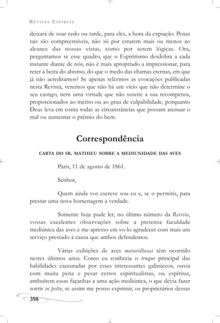 REVISTA ESPÍRITA
398
deixará de soar cedo ou tarde, para eles, a hora da expiação. Penas
tais são compreensíveis, não só por estarem mais ou menos ao
alcance das nossas vistas, como por serem lógicas. Ora,
perguntamos se esse quadro, que o Espiritismo desdobra a cada
instante diante de nós, não é mais apropriado a impressionar, para
reter à beira do abismo, do que o medo das chamas eternas, em que
já não acreditamos? Se apenas relermos as evocações publicadas
nesta Revista, veremos que não há um vício que não determine o
seu castigo, nem uma virtude que não suscite a sua recompensa,
proporcionados ao mérito ou ao grau de culpabilidade, porquanto
Deus leva em conta todas as circunstâncias que possam atenuar o
mal ou aumentar o prêmio do bem.
Correspondência
CARTA DO SR. MATHIEU SOBRE A MEDIUNIDADE DAS AVES
Paris, 11 de agosto de 1861.
Senhor,
Quem ainda vos escreve sou eu e, se o permitis, para
prestar uma nova homenagem à verdade.
Somente hoje pude ler, no último número da Revista,
vossas excelentes observações sobre a pretensa faculdade
mediúnica das aves e me apresso em vo-lo agradecer com mais um
serviço prestado à causa que ambos defendemos.
Várias exibições de aves maravilhosas têm ocorrido
nestes últimos anos. Como eu conhecia o truque principal das
habilidades executadas por esses interessantes galináceos, ouvia
com muita pena e pesar certos espiritualistas, ou espíritas,
atribuírem essas façanhas a uma ação mediúnica, o que devia fazer
sorrir in petto, se assim me posso exprimir, os proprietários dessas
 