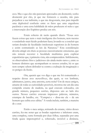 SETEMBRO DE 1861
399
aves. Mas o que eles não pareciam apressados em desmentir, venho
desmentir por eles, já que me forneceis a ocasião, não para
prejudicar a sua indústria, o que me desgostaria, mas para impedir
uma deplorável confusão entre os fatos que uma engenhosa
paciência e uma certa habilidade de mãos produzem só neles e que
a intervenção dos Espíritos produz em nós.
Estais coberto de razão quando dizeis: “Essas aves
fazem coisas que nem o mais inteligente dos homens, nem mesmo
o sonâmbulo mais lúcido poderiam fazer, levando-se a concluir que
seriam dotadas de faculdades intelectuais superiores às do homem
e assim contrariando as leis da Natureza.” Esta consideração
deveria atingir em cheio as pessoas excessivamente entusiastas, que
não temem recorrer à faculdade mediúnica para explicar
experiências que, à primeira vista, não compreendem. Infelizmente,
os observadores frios e judiciosos são ainda muito raros e, entre os
homens distintos que acompanham os nossos estudos, há os que
nem sempre sabem defender-se contra a exaltação da imaginação e
os perigos da ilusão.
Ora, quereis que vos diga o que me foi comunicado a
respeito dessas aves maravilhosas, das quais, se vos lembrais,
admiramos, juntos, uma amostra, certa noite? Um de meus amigos,
amante de todas as curiosidades possíveis, mostrou-me um dia uma
comprida estante de madeira, na qual estavam colocados, em
grande número, pequenos cartões, dispostos uns ao lado dos
outros. Nesses cartões estavam impressos palavras, números,
estampas de baralho, etc. “Comprei-a – disse-me ele – de um
homem que exibia aves sábias.” A venda incluía, também, a maneira
de a usar.
Então o meu amigo, retirando da estante, vários desses
cartões, fez-me notar que as bordas superiores e inferiores eram,
uma completa, outra formada por duas folhas, separadas por uma
fenda quase imperceptível e, sobretudo, invisível a distância.
 