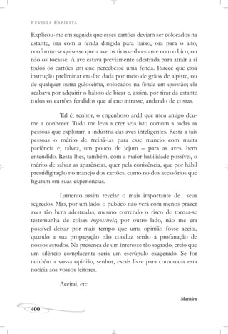 REVISTA ESPÍRITA
400
Explicou-me em seguida que esses cartões deviam ser colocados na
estante, ora com a fenda dirigida para baixo, ora para o alto,
conforme se quisesse que a ave os tirasse da estante com o bico, ou
não os tocasse. A ave estava previamente adestrada para atrair a si
todos os cartões em que percebesse uma fenda. Parece que essa
instrução preliminar era-lhe dada por meio de grãos de alpiste, ou
de qualquer outra guloseima, colocados na fenda em questão; ela
acabava por adquirir o hábito de bicar e, assim, por tirar da estante
todos os cartões fendidos que aí encontrasse, andando de costas.
Tal é, senhor, o engenhoso ardil que meu amigo deu-
me a conhecer. Tudo me leva a crer seja isto comum a todas as
pessoas que exploram a indústria das aves inteligentes. Resta a tais
pessoas o mérito de treiná-las para esse manejo com muita
paciência e, talvez, um pouco de jejum – para as aves, bem
entendido. Resta-lhes, também, com a maior habilidade possível, o
mérito de salvar as aparências, quer pela conivência, que por hábil
prestidigitação no manejo dos cartões, como no dos acessórios que
figuram em suas experiências.
Lamento assim revelar o mais importante de seus
segredos. Mas, por um lado, o público não verá com menos prazer
aves tão bem adestradas, mesmo correndo o risco de tornar-se
testemunha de coisas impossíveis; por outro lado, não me era
possível deixar por mais tempo que uma opinião fosse aceita,
quando a sua propagação não conduz senão à profanação de
nossos estudos. Na presença de um interesse tão sagrado, creio que
um silêncio complacente seria um escrúpulo exagerado. Se for
também a vossa opinião, senhor, estais livre para comunicar esta
notícia aos vossos leitores.
Aceitai, etc.
Mathieu
 