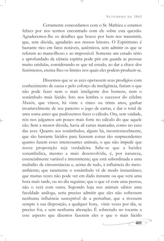 SETEMBRO DE 1861
401
Certamente concordamos com o Sr. Mathieu e estamos
felizes por nos termos encontrado com ele sobre esta questão.
Agradecemos-lhe os detalhes que houve por bem nos transmitir,
que, sem dúvida, agradarão aos nossos leitores. O Espiritismo é
bastante rico em fatos notáveis, autênticos, sem admitir os que se
referem ao maravilhoso e ao impossível. Somente um estudo sério
e aprofundado da ciência espírita pode pôr em guarda as pessoas
muito crédulas, considerando-se que tal estudo, ao dar a chave dos
fenômenos, ensina-lhes os limites nos quais eles podem produzir-se.
Dissemos que se as aves operassem seus prodígios com
conhecimento de causa e pelo esforço da inteligência, fariam o que
não pode fazer nem o mais inteligente dos homens, nem o
sonâmbulo mais lúcido. Isto nos lembra o sucessor do célebre
Munito, que vimos, há vinte e cinco ou trinta anos, ganhar
invariavelmente de seu parceiro o jogo de cartas, e dar o total de
uma soma antes que pudéssemos fazer o cálculo. Ora, sem vaidade,
nós nos julgamos um pouco mais forte no cálculo do que aquele
cão. Sem a menor dúvida, havia ali cartas marcadas, como no caso
das aves. Quanto aos sonâmbulos, alguns há, incontestavelmente,
que são bastante lúcidos para fazerem coisas tão surpreendentes
quanto fazem esses interessantes animais, o que não impede que
nossa proposição seja verdadeira. Sabe-se que a lucidez
sonambúlica, mesmo a mais desenvolvida, é, por natureza,
essencialmente variável e intermitente; que está subordinada a uma
multidão de circunstâncias e, acima de tudo, à influência do meio-
ambiente; que raramente o sonâmbulo vê de modo instantâneo;
que muitas vezes não pode ver em dado instante ou que verá uma
hora mais tarde, ou no dia seguinte; que o que vê com uma pessoa,
não o verá com outra. Supondo haja nos animais sábios uma
faculdade análoga, seria preciso admitir que eles não sofressem
nenhuma influência susceptível de a perturbar; que a tivessem
sempre à sua disposição, a qualquer hora, vinte vezes por dia, se
preciso for, e sem nenhuma alteração. É sobretudo no tocante a
esse aspecto que dizemos fazerem eles o que o mais lúcido
 