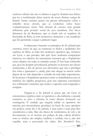 SETEMBRO DE 1861
405
senhores oficiais não são os últimos a segui-la. Sentimo-nos felizes
por ter a confirmação disto, através de nosso distinto colega Sr.
Jobard. Assim, teremos prazer em prestar informações sobre o
trabalho desse círculo, que se estabelece sobre bases
verdadeiramente sérias. Não deixará de exercer uma grande
influência pela posição social de seus membros. Em breve
falaremos do de Bordeaux, que se funda sob os auspícios da
Sociedade de Paris, já com numerosos elementos e em condições
que lhe permitirão ocupar o primeiro lugar.
Conhecemos bastante os princípios do Sr. Jobard para
estarmos certos de que, ao enumerar os títulos e qualidades dos
espíritas de Metz, ao lado dos modestos operários que visitamos
em Lyon, o ano passado, não quis fazer nenhuma comparação
injuriosa; seu objetivo foi unicamente constatar que o Espiritismo
conta adeptos em todas as camadas sociais. É fato bem conhecido
que, por um desígnio providencial, primeiro os recrutou nas classes
esclarecidas, a fim de provar aos adversários que não é privilégio
dos tolos e ignorantes e, ainda, para não chegar às massas senão
depois de ter sido depurado e eximido de toda idéia supersticiosa.
Só há pouco o Espiritismo penetrou entre os trabalhadores; mas aí,
também, fez rápidos progressos, pois traz supremas consolações
aos sofrimentos materiais, que ensina a suportar com resignação e
coragem.
Engana-se o Sr. Jobard se pensa que em Lyon só
encontramos espíritas entre os operários; a alta indústria, o grande
comércio, as artes e ciências, lá como alhures, fornecem seu
contingente. É verdade que naquela cidade os operários são
maioria, por circunstâncias peculiares ao local. Se esses operários
são pobres, como diz o Sr. Jobard, é uma razão a mais para lhes
estendermos a mão. Mas são cheios de sentimentos, de zelo e de
devotamento; se só tiverem um pedaço de pão, sabem dividi-lo
com os irmãos; são simples, também é verdade, isto é, não têm
orgulho nem a presunção do saber. São iletrados? Sim,
 