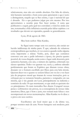 REVISTA ESPÍRITA
406
relativamente, mas não em sentido absoluto. Em falta de ciência,
têm bastante raciocínio e bom-senso para apreciarem o que é justo
e distinguirem, naquilo que se lhes ensina, o que é racional do que
é absurdo. Eis o que pudemos julgar por nós mesmo. Por isso
aproveitamos a ocasião para lhes fazer justiça. A carta que
publicamos a seguir, pela qual nos convidam a visitá-los ainda este
ano, testemunha a feliz influência exercida pelas idéias espíritas e os
resultados que devem ser esperados, quando se generalizarem.
Lyon, 20 de agosto de 1861.
Meu bom senhor Allan Kardec,
Se fiquei tanto tempo sem vos escrever, não creiais ter
havido indiferença de minha parte. É que, sabendo da volumosa
correspondência que recebeis, só vos escrevo quando tenho alguma
coisa importante a relatar. Venho, pois, dizer que contamos
convosco este ano e pedir informeis a época, tão precisa quanto
possível, de vossa chegada, assim como o lugar onde descereis, pois
aumentou bastante, este ano, o número de espíritas, sobretudo nas
classes operárias. Todos vos querem ver, ouvir, e, embora sabendo
perfeitamente que foram os Espíritos que ditaram vossas obras,
desejam ver o homem escolhido por Deus para esta bela missão.
Querem dizer-vos o quanto se sentem felizes em vos ler e vos fazer
juiz do progresso moral que tiraram de vossas instruções, pois se
esforçam por se tornarem brandos, pacientes e resignados em sua
miséria, que é tão grande em Lyon, principalmente na indústria e
comércio da seda. Os que murmuram, os que ainda se queixam são
os principiantes. Os mais instruídos lhes dizem: Coragem! nossas
penas e sofrimentos são provas, ou a conseqüência de nossas vidas
anteriores; Deus, que é bom e justo, nos tornará mais felizes e nos
recompensará em novas reencarnações. Allan Kardec no-lo disse e
o prova em seus escritos.
Escolhemos um local maior que o da última vez,
porque seremos mais de cem. Nosso banquete será modesto, pois
 