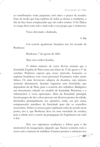 SETEMBRO DE 1861
407
as contribuições serão pequenas; será antes o prazer da reunião.
Faço de modo que haja espíritas de todas as classes e condições, a
fim de lhes fazer compreender que são todos irmãos. O Sr. Déjou
se ocupa disso com zelo e trará todo o seu grupo, que é numeroso.
Vosso devotado e dedicado,
C. Rey
Um convite igualmente lisonjeiro nos foi enviado de
Bordeaux:
Bordeaux, 7 de agosto de 1861.
Meu caro senhor Kardec,
O último número de vossa Revista anuncia que a
Sociedade Espírita de Paris toma suas férias de 15 de agosto a 1o
de
outubro. Podemos esperar que, nesse intervalo, honrareis os
espíritas bordeleses com vossa presença? Ficaríamos todos muito
felizes. Os mais fervorosos adeptos da doutrina, cujo número
aumenta diariamente, desejam organizar uma Sociedade, que
dependeria da de Paris, para o controle dos trabalhos. Redigimos
um documento, calcado no modelo da Sociedade Parisiense e o
submetemos à vossa apreciação. Além da Sociedade principal,
haverá grupos de dez a doze pessoas em diversos pontos da cidade,
destinados principalmente aos operários, onde, vez por outra,
comparecerão membros da Sociedade para dar os conselhos
necessários. Todos os nossos guias espirituais estão de acordo neste
ponto, isto é, que Bordeaux deve ter uma sociedade de estudos,
pois a cidade será o centro da propagação do Espiritismo em todo
o Sul.
Nós vos esperamos confiantes e felizes para o dia
memorável da inauguração, julgando que ficareis contente com o
nosso zelo e maneira de trabalhar. Estamos prontos a submeter-nos
 