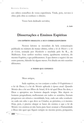 REVISTA ESPÍRITA
408
aos sábios conselhos de vossa experiência. Vinde, pois, ver-nos à
obra: pela obra se conhece o obreiro.
Vosso bem dedicado servidor,
A. Sabò
Dissertações e Ensinos Espíritas
UM ESPÍRITO ISRAELITA A SEUS CORRELIGIONÁRIOS
Nossos leitores se recordam da bela comunicação
publicada no número de março último, sobre a lei de Moisés e a lei
do Cristo, assinada por Mardochée e recebida pelo Sr. R..., de
Mulhouse. Esse senhor recebeu outras, igualmente notáveis, do
mesmo Espírito, e que publicaremos. A que damos a seguir é de um
outro parente, falecido há alguns meses. Foi ditada em três ocasiões
diferentes.
A TODOS QUE CONHECI
I
Meus amigos,
Sede espíritas, eu vos conjuro a todos. O Espiritismo é
a lei de Deus; é a lei de Moisés aplicada à época atual. Quando
Moisés deu a lei aos filhos de Israel, fê-la tal qual Deus lha dera, e
Deus a apropriou aos homens daquele tempo. Mas depois os
homens progrediram; melhoraram em todos os sentidos; fizeram
progressos em ciência e moralidade; hoje, cada um sabe conduzir-
se; cada um sabe o que deve ao Criador, ao próximo, a si mesmo.
Hoje, pois, é preciso alargar as bases do ensino; o que a lei de
Moisés vos ensinou já não basta para fazer avançar a Humanidade
e Deus não quer que fiqueis sempre no mesmo ponto, porquanto,
 