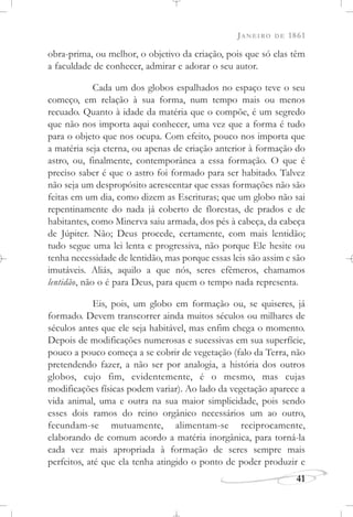 JANEIRO DE 1861
41
obra-prima, ou melhor, o objetivo da criação, pois que só elas têm
a faculdade de conhecer, admirar e adorar o seu autor.
Cada um dos globos espalhados no espaço teve o seu
começo, em relação à sua forma, num tempo mais ou menos
recuado. Quanto à idade da matéria que o compõe, é um segredo
que não nos importa aqui conhecer, uma vez que a forma é tudo
para o objeto que nos ocupa. Com efeito, pouco nos importa que
a matéria seja eterna, ou apenas de criação anterior à formação do
astro, ou, finalmente, contemporânea a essa formação. O que é
preciso saber é que o astro foi formado para ser habitado. Talvez
não seja um despropósito acrescentar que essas formações não são
feitas em um dia, como dizem as Escrituras; que um globo não sai
repentinamente do nada já coberto de florestas, de prados e de
habitantes, como Minerva saiu armada, dos pés à cabeça, da cabeça
de Júpiter. Não; Deus procede, certamente, com mais lentidão;
tudo segue uma lei lenta e progressiva, não porque Ele hesite ou
tenha necessidade de lentidão, mas porque essas leis são assim e são
imutáveis. Aliás, aquilo a que nós, seres efêmeros, chamamos
lentidão, não o é para Deus, para quem o tempo nada representa.
Eis, pois, um globo em formação ou, se quiseres, já
formado. Devem transcorrer ainda muitos séculos ou milhares de
séculos antes que ele seja habitável, mas enfim chega o momento.
Depois de modificações numerosas e sucessivas em sua superfície,
pouco a pouco começa a se cobrir de vegetação (falo da Terra, não
pretendendo fazer, a não ser por analogia, a história dos outros
globos, cujo fim, evidentemente, é o mesmo, mas cujas
modificações físicas podem variar). Ao lado da vegetação aparece a
vida animal, uma e outra na sua maior simplicidade, pois sendo
esses dois ramos do reino orgânico necessários um ao outro,
fecundam-se mutuamente, alimentam-se reciprocamente,
elaborando de comum acordo a matéria inorgânica, para torná-la
cada vez mais apropriada à formação de seres sempre mais
perfeitos, até que ela tenha atingido o ponto de poder produzir e
 