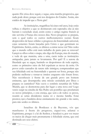 REVISTA ESPÍRITA
410
quanto Ele criou deve seguir, e segue, uma marcha progressiva, que
nada pode deter, porque está nos desígnios do Criador. Assim, não
cuideis de impedir que a Terra gire!
As instituições, magníficas há cinco mil anos, hoje estão
velhas; o objetivo a que se destinavam está superado; elas já não
bastam à sociedade atual, assim como o antigo regime francês já
não serviria à França dos nossos dias. Novo progresso se prepara,
sem o qual todos os outros melhoramentos sociais ficam
desprovidos de bases sólidas: o progresso da fraternidade universal,
cujas sementes foram lançadas pelo Cristo e que germinam no
Espiritismo. Seríeis, então, os últimos a entrar nessa via? Não vedes
que o mundo velho está num trabalho de parto para se renovar?
Lançai os olhos sobre o mapa, não digo da Europa, mas do mundo,
e vede de que maneira, uma a uma, caem todas as instituições
antiquadas, para jamais se levantarem. Por quê? É a aurora da
liberdade que se ergue, banindo os despotismos de toda espécie,
como os primeiros raios do Sol expulsam as trevas da noite. Os
povos estão cansados de terem sido inimigos; compreendem que
sua felicidade está na fraternidade e querem ser livres, porque não
poderão melhorar e tornar-se irmãos enquanto não forem livres.
Não reconheceis à frente de um grande povo um homem
eminente, que desempenha uma missão assinalada por Deus e
prepara os caminhos? Não ouvis o sombrio retumbar do Velho
Mundo, que se desmorona para dar lugar a uma nova era? Logo
vereis surgir na cátedra de São Pedro um pontífice que proclamará
os novos princípios, e esta crença, que será a de todos os povos,
reunirá as seitas dissidentes numa só e mesma família. Estai
prontos; içai a bandeira desse ensinamento tão grande e tão santo,
para não serdes os últimos.
Israelitas de Bordeaux e de Bayonne, vós que
marchastes à frente do progresso, erguei-vos; aclamai o
Espiritismo, porque é a lei do Senhor, e bendizei-o, por vos trazer
os meios de chegar mais prontamente à felicidade eterna, que está
destinada aos seus eleitos.
 