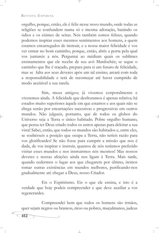 REVISTA ESPÍRITA
412
orgulho, porque, então, ele é feliz nesse novo mundo, onde todas as
religiões se confundem numa só e mesma adoração, banindo os
ódios e os ciúmes de seitas. Nós também somos felizes, quando
podemos inspirar esses mesmos sentimentos aos homens, a quem
estamos encarregados de instruir, e a nossa maior felicidade é vos
ver entrar no bom caminho, porque, então, abris a porta pela qual
vos juntareis a nós. Perguntai ao médium quais os sublimes
ensinamentos que ele recebe de seu avô Mardochée; se segue o
caminho que lhe é traçado, prepara para si um futuro de felicidade,
mas se falta aos seus deveres após um tal ensino, arcará com toda
a responsabilidade e terá de recomeçar até haver cumprido de
modo aceitável a sua tarefa.
Sim, meus amigos; já vivemos corporalmente e
viveremos ainda. A felicidade que desfrutamos é apenas relativa; há
estados muito superiores àquele em que estamos e aos quais não se
chega senão por encarnações sucessivas e progressivas em outros
mundos. Não julgueis, portanto, que de todos os globos do
Universo seja a Terra o único habitado. Pobre orgulho humano,
que pensa ter Deus criado todos os astros apenas para deleitar a sua
vista! Sabei, então, que todos os mundos são habitados e, entre eles,
se soubésseis a posição que ocupa a Terra, não teríeis razão para
vos glorificardes! Se não fosse para cumprir a missão que nos é
dada, de vos inspirar e instruir, quantos de nós teríamos preferido
visitar esses mundos e nos instruirmos nós mesmos! Mas nossos
deveres e nossas afeições ainda nos ligam à Terra. Mais tarde,
quando cedermos o lugar aos que chegarem por último, iremos
tomar outras existências em mundos melhores, purificando-nos
gradualmente até chegar a Deus, nosso Criador.
Eis o Espiritismo. Eis o que ele ensina, e isto é a
verdade que hoje podeis compreender e que deve auxiliar a vos
regenerardes.
Compreendei bem que todos os homens são irmãos,
quer sejam negros ou brancos, ricos ou pobres, muçulmanos, judeus
 