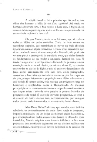 REVISTA ESPÍRITA
414
III
A religião israelita foi a primeira que formulou, aos
olhos dos homens, a idéia de um Deus espiritual. Até então os
homens adoravam: uns, o Sol; outros, a Lua; aqui, o fogo; ali, os
animais. Mas em parte alguma a idéia de Deus era representada em
sua essência espiritual e imaterial.
Chegou Moisés; trazia uma lei nova, que derrubava
todas as idéias até então recebidas. Tinha de lutar contra os
sacerdotes egípcios, que mantinham os povos na mais absoluta
ignorância, na mais abjeta escravidão, e contra esses sacerdotes, que
desse estado de coisas tiravam um poder ilimitado, não podendo
ver sem pavor a propagação de uma idéia nova, que vinha destruir
os fundamentos de seu poder e ameaçava derrubá-los. Essa fé
trazia consigo a luz, a inteligência e a liberdade de pensar; era uma
revolução social e moral. Assim, os adeptos dessa fé, recrutados
entre todas as classes do Egito, e não só entre os descendentes de
Jacó, como erroneamente tem sido dito, eram perseguidos,
acossados, submetidos aos mais duros vexames e, por fim, expulsos
do país, porque infestavam a população com idéias subversivas e
anti-sociais. É sempre assim, toda vez que um progresso surge no
horizonte e resplandece sobre a Humanidade. As mesmas
perseguições e os mesmos tratamentos acompanham os inovadores
que lançam sobre o solo da nova geração os germes fecundos do
progresso e da moral. É que toda inovação progressiva, ao levar à
destruição de certos abusos, tem, necessariamente, por inimigos
todos quanto estão interessados na manutenção desses abusos.
Mas Deus Todo-Poderoso, que conduz com infinita
sabedoria os acontecimentos de onde deve surgir o progresso,
inspirou Moisés; deu-lhe um poder que homem algum havia tido e,
pela irradiação desse poder, cujos efeitos feriam os olhos dos mais
incrédulos, Moisés adquiriu uma imensa influência sobre uma
população que, confiando cegamente em seu destino, realizou um
desses milagres, cuja impressão deveria perpetuar-se de geração em
 