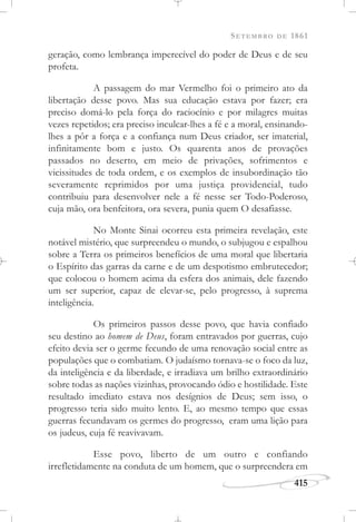 SETEMBRO DE 1861
415
geração, como lembrança imperecível do poder de Deus e de seu
profeta.
A passagem do mar Vermelho foi o primeiro ato da
libertação desse povo. Mas sua educação estava por fazer; era
preciso domá-lo pela força do raciocínio e por milagres muitas
vezes repetidos; era preciso inculcar-lhes a fé e a moral, ensinando-
lhes a pôr a força e a confiança num Deus criador, ser imaterial,
infinitamente bom e justo. Os quarenta anos de provações
passados no deserto, em meio de privações, sofrimentos e
vicissitudes de toda ordem, e os exemplos de insubordinação tão
severamente reprimidos por uma justiça providencial, tudo
contribuiu para desenvolver nele a fé nesse ser Todo-Poderoso,
cuja mão, ora benfeitora, ora severa, punia quem O desafiasse.
No Monte Sinai ocorreu esta primeira revelação, este
notável mistério, que surpreendeu o mundo, o subjugou e espalhou
sobre a Terra os primeiros benefícios de uma moral que libertaria
o Espírito das garras da carne e de um despotismo embrutecedor;
que colocou o homem acima da esfera dos animais, dele fazendo
um ser superior, capaz de elevar-se, pelo progresso, à suprema
inteligência.
Os primeiros passos desse povo, que havia confiado
seu destino ao homem de Deus, foram entravados por guerras, cujo
efeito devia ser o germe fecundo de uma renovação social entre as
populações que o combatiam. O judaísmo tornava-se o foco da luz,
da inteligência e da liberdade, e irradiava um brilho extraordinário
sobre todas as nações vizinhas, provocando ódio e hostilidade. Este
resultado imediato estava nos desígnios de Deus; sem isso, o
progresso teria sido muito lento. E, ao mesmo tempo que essas
guerras fecundavam os germes do progresso, eram uma lição para
os judeus, cuja fé reavivavam.
Esse povo, liberto de um outro e confiando
irrefletidamente na conduta de um homem, que o surpreendera em
 