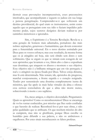 REVISTA ESPÍRITA
418
destruir essas prevenções incompreensíveis, esses preconceitos
imotivados, que acompanharam e seguem os judeus em sua longa
e penosa peregrinação. Compreender-se-á que sofressem um
destino providencial, do qual eram os instrumentos, assim como
aqueles que os perseguiam com seu ódio o faziam impelidos pelo
mesmo poder, cujos secretos desígnios deviam realizar-se por
caminhos misteriosos e ignorados.
Sim, o Espiritismo é a Terceira Revelação. Revela-se a
uma geração de homens mais adiantados, portadores das mais
nobres aspirações, generosas e humanitárias, que devem concorrer
para a fraternidade universal. Eis o novo destino assinalado por
Deus para os vossos esforços; mas esse resultado, da mesma forma
que os já atingidos até hoje, não será obtido sem dores e sem
sofrimento. Que se ergam os que se sintam com coragem de ser
seus apóstolos; que levantem a voz, falem alto e claro e exponham
suas doutrinas; que ataquem os abusos e mostrem o seu objetivo.
Esse objetivo não é a brilhante miragem que em vão perseguis; é
real e o atingireis na época fixada por Deus. Talvez esteja distante,
mas lá está determinada. Não temais; ide, apóstolos do progresso,
marchai corajosamente, a fronte erguida e o coração resignado.
Tendes por sustentáculo uma doutrina completamente isenta de
mistérios, que faz apelo às mais belas virtudes da alma e oferece
essa certeza consoladora de que a alma não morre nunca,
sobrevivendo à morte e aos suplícios.
Eis, meus amigos, o objetivo desvendado. Perguntareis:
Quais os apóstolos? Como os reconheceremos? Deus se encarrega
de vo-los tornar conhecidos, por missões que lhes serão confiadas
e que haverão de realizar. Reconhecê-los-ei por suas obras, e não
pelas qualidades que se atribuam. Os que recebem missões do alto
as cumprem, mas não se glorificam, porque Deus escolhe os
humildes para difundir a sua palavra, e não os ambiciosos e
orgulhosos. Por estes sinais reconhecereis os falsos profetas.
Edouard Pereyre
 