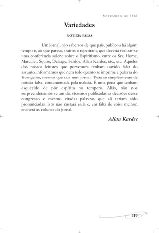 SETEMBRO DE 1861
419
Variedades
NOTÍCIA FALSA
Um jornal, não sabemos de que país, publicou há algum
tempo e, ao que parece, outros o repetiram, que deveria realizar-se
uma conferência solene sobre o Espiritismo, entre os Srs. Home,
Marcillet, Squire, Delaage, Sardou, Allan Kardec, etc., etc. Àqueles
dos nossos leitores que porventura tenham ouvido falar do
assunto, informamos que nem tudo quanto se imprime é palavra do
Evangelho, mesmo que saia num jornal. Trata-se simplesmente de
notícia falsa, condimentada pela malícia. É uma pena que tenham
esquecido de pôr espírito no tempero. Aliás, não nos
surpreenderíamos se um dia víssemos publicadas as decisões desse
congresso e mesmo citadas palavras que ali teriam sido
pronunciadas. Isto não custará nada e, em falta de coisa melhor,
encherá as colunas do jornal.
Allan Kardec
 
