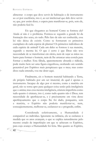 REVISTA ESPÍRITA
42
alimentar o corpo que deve servir de habitação e de instrumento
ao ser por excelência, isto é, ao ser intelectual que dele deve servir-
se; que, por assim dizer, o espera para manifestar-se, pois, sem ele,
não poderia fazê-lo.
Eis que chegamos ao homem! Como se formou ele?
Ainda aí não é o problema. Formou-se segundo a grande lei da
formação dos seres, eis tudo. Pelo fato de não ser conhecida, essa
lei não deixa de existir. Como se formaram os primeiros
exemplares de cada espécie de plantas? Os primeiros indivíduos de
cada espécie de animal? Cada um deles se formou à sua maneira,
segundo a mesma lei. O que é certo é que Deus não teve
necessidade de se transformar em oleiro, nem de sujar as mãos no
barro para formar o homem, nem de lhe arrancar uma costela para
formar a mulher. Esta fábula, aparentemente absurda e ridícula,
pode muito bem ser uma figura engenhosa, ocultando um sentido
penetrável por Espíritos mais perspicazes que o meu; mas como
disso nada entendo, vou me deter aqui.
Finalmente, eis o homem material habitando a Terra,
ele próprio habitado por um ser imaterial, do qual é apenas o
instrumento. Incapaz de algo por si mesmo, como a matéria em
geral, não se torna apto para qualquer coisa senão pela inteligência
que o anima; mas essa mesma inteligência, criatura imperfeita como
tudo quanto é criatura, isto é, como tudo quanto não é Deus, tem
necessidade de aperfeiçoar-se, e é precisamente em vista desse
aperfeiçoamento que o corpo lhe foi dado, porquanto, sem
a matéria, o Espírito não poderia manifestar-se, nem,
conseqüentemente, melhorar-se, esclarecer-se e progredir, enfim.
Considerada coletivamente, a Humanidade é
comparável ao indivíduo. Ignorante na infância, ela se esclarece à
medida que os anos avançam, o que se explica naturalmente pelo
mesmo estado de imperfeição em que se achavam os Espíritos,
para cujo avanço a Humanidade foi feita. Mas quanto ao Espírito,
 