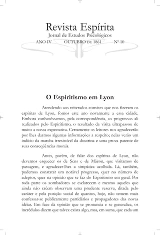 Revista Espírita
Jornal de Estudos Psicológicos
ANO IV OUTUBRO DE 1861 No
10
O Espiritismo em Lyon
Atendendo aos reiterados convites que nos fizeram os
espíritas de Lyon, fomos este ano novamente a essa cidade.
Embora conhecêssemos, pela correspondência, os progressos ali
realizados pelo Espiritismo, o resultado da visita ultrapassou de
muito a nossa expectativa. Certamente os leitores nos agradecerão
por lhes darmos algumas informações a respeito; nelas verão um
indício da marcha irresistível da doutrina e uma prova patente de
suas conseqüências morais.
Antes, porém, de falar dos espíritas de Lyon, não
devemos esquecer os de Sens e de Mâcon, que visitamos de
passagem, e agradecer-lhes a simpática acolhida. Lá, também,
pudemos constatar um notável progresso, quer no número de
adeptos, quer na opinião que se faz do Espiritismo em geral. Por
toda parte os zombadores se esclarecem e mesmo aqueles que
ainda não crêem observam uma prudente reserva, ditada pelo
caráter e pela posição social de quantos, hoje, não temem mais
confessar-se publicamente partidários e propagadores das novas
idéias. Em face da opinião que se pronuncia e se generaliza, os
incrédulos dizem que talvez exista algo, mas, em suma, que cada um
 