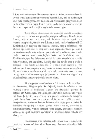 REVISTA ESPÍRITA
422
é livre em suas crenças. Pelo menos antes de falar, querem saber do
que se trata, contrariamente ao que ocorria. Ora, não se pode negar
que, para muita gente, isso não seja um verdadeiro progresso. Mais
tarde voltaremos a esses dois centros, ainda novos, numericamente
falando, enquanto Lyon já atingiu todo o seu vigor.
Com efeito, não é mais por centenas que ali se contam
os espíritas, como no ano passado, mas por milhares; dito de outra
forma, não se os conta mais, calculando-se que, se seguirem a
mesma progressão, em um ou dois anos serão mais de trinta mil. O
Espiritismo os recruta em todas as classes, mas é sobretudo nas
classes operárias que se propagou mais rapidamente, o que não é
de admirar; sendo esta a classe que mais sofre, volta-se para o lado
onde encontra mais consolações. Vós, que bradais contra o
Espiritismo, que lhe deis outro tanto! A classe operária se voltaria
para vós; mas, em vez disto, quereis tirar-lhe aquilo que a ajuda a
carregar o seu fardo de misérias. É o meio mais seguro de vos
subtrairdes à sua simpatia e engrossar as fileiras que se vos opõem.
O que vimos pessoalmente é de tal modo característico e encerra
tão grande ensinamento, que julgamos um dever consagrar aos
trabalhadores a maior parte do nosso relato.
O ano passado só havia um único centro de reunião, o
de Brotteaux, dirigido pelo Sr. Dijoud, chefe de oficina, e sua
mulher; outros se formaram depois, em diferentes pontos da
cidade, em Guillotière, em Perrache, em Croix-Rousse, em Vaise,
em Saint-Just, etc., sem contar um grande número de reuniões
particulares. No todo havia apenas dois ou três médiuns, muito
inexperientes, enquanto hoje os há em todos os grupos, e vários de
primeira categoria; só num grupo vimos cinco, escrevendo
simultaneamente. Vimos também uma jovem, excelente médium
vidente, na qual pudemos constatar a faculdade desenvolvida em
alto grau.
Trouxemos uma coletânea de desenhos extremamente
notáveis, de um médium desenhista que não sabe desenhar. Pela
 