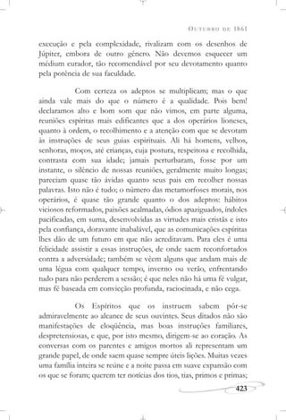 OUTUBRO DE 1861
423
execução e pela complexidade, rivalizam com os desenhos de
Júpiter, embora de outro gênero. Não devemos esquecer um
médium curador, tão recomendável por seu devotamento quanto
pela potência de sua faculdade.
Com certeza os adeptos se multiplicam; mas o que
ainda vale mais do que o número é a qualidade. Pois bem!
declaramos alto e bom som que não vimos, em parte alguma,
reuniões espíritas mais edificantes que a dos operários lioneses,
quanto à ordem, o recolhimento e a atenção com que se devotam
às instruções de seus guias espirituais. Ali há homens, velhos,
senhoras, moços, até crianças, cuja postura, respeitosa e recolhida,
contrasta com sua idade; jamais perturbaram, fosse por um
instante, o silêncio de nossas reuniões, geralmente muito longas;
pareciam quase tão ávidas quanto seus pais em recolher nossas
palavras. Isto não é tudo; o número das metamorfoses morais, nos
operários, é quase tão grande quanto o dos adeptos: hábitos
viciosos reformados, paixões acalmadas, ódios apaziguados, índoles
pacificadas, em suma, desenvolvidas as virtudes mais cristãs e isto
pela confiança, doravante inabalável, que as comunicações espíritas
lhes dão de um futuro em que não acreditavam. Para eles é uma
felicidade assistir a essas instruções, de onde saem reconfortados
contra a adversidade; também se vêem alguns que andam mais de
uma légua com qualquer tempo, inverno ou verão, enfrentando
tudo para não perderem a sessão; é que neles não há uma fé vulgar,
mas fé baseada em convicção profunda, raciocinada, e não cega.
Os Espíritos que os instruem sabem pôr-se
admiravelmente ao alcance de seus ouvintes. Seus ditados não são
manifestações de eloqüência, mas boas instruções familiares,
despretensiosas, e que, por isto mesmo, dirigem-se ao coração. As
conversas com os parentes e amigos mortos ali representam um
grande papel, de onde saem quase sempre úteis lições. Muitas vezes
uma família inteira se reúne e a noite passa em suave expansão com
os que se foram; querem ter notícias dos tios, tias, primos e primas;
 