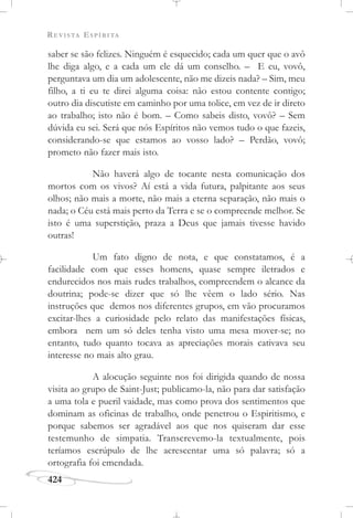 REVISTA ESPÍRITA
424
saber se são felizes. Ninguém é esquecido; cada um quer que o avô
lhe diga algo, e a cada um ele dá um conselho. – E eu, vovô,
perguntava um dia um adolescente, não me dizeis nada? – Sim, meu
filho, a ti eu te direi alguma coisa: não estou contente contigo;
outro dia discutiste em caminho por uma tolice, em vez de ir direto
ao trabalho; isto não é bom. – Como sabeis disto, vovô? – Sem
dúvida eu sei. Será que nós Espíritos não vemos tudo o que fazeis,
considerando-se que estamos ao vosso lado? – Perdão, vovô;
prometo não fazer mais isto.
Não haverá algo de tocante nesta comunicação dos
mortos com os vivos? Aí está a vida futura, palpitante aos seus
olhos; não mais a morte, não mais a eterna separação, não mais o
nada; o Céu está mais perto da Terra e se o compreende melhor. Se
isto é uma superstição, praza a Deus que jamais tivesse havido
outras!
Um fato digno de nota, e que constatamos, é a
facilidade com que esses homens, quase sempre iletrados e
endurecidos nos mais rudes trabalhos, compreendem o alcance da
doutrina; pode-se dizer que só lhe vêem o lado sério. Nas
instruções que demos nos diferentes grupos, em vão procuramos
excitar-lhes a curiosidade pelo relato das manifestações físicas,
embora nem um só deles tenha visto uma mesa mover-se; no
entanto, tudo quanto tocava as apreciações morais cativava seu
interesse no mais alto grau.
A alocução seguinte nos foi dirigida quando de nossa
visita ao grupo de Saint-Just; publicamo-la, não para dar satisfação
a uma tola e pueril vaidade, mas como prova dos sentimentos que
dominam as oficinas de trabalho, onde penetrou o Espiritismo, e
porque sabemos ser agradável aos que nos quiseram dar esse
testemunho de simpatia. Transcrevemo-la textualmente, pois
teríamos escrúpulo de lhe acrescentar uma só palavra; só a
ortografia foi emendada.
 