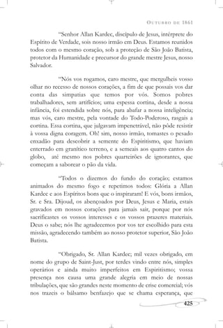 OUTUBRO DE 1861
425
“Senhor Allan Kardec, discípulo de Jesus, intérprete do
Espírito de Verdade, sois nosso irmão em Deus. Estamos reunidos
todos com o mesmo coração, sob a proteção de São João Batista,
protetor da Humanidade e precursor do grande mestre Jesus, nosso
Salvador.
“Nós vos rogamos, caro mestre, que mergulheis vosso
olhar no recesso de nossos corações, a fim de que possais vos dar
conta das simpatias que temos por vós. Somos pobres
trabalhadores, sem artifícios; uma espessa cortina, desde a nossa
infância, foi estendida sobre nós, para abafar a nossa inteligência;
mas vós, caro mestre, pela vontade do Todo-Poderoso, rasgais a
cortina. Essa cortina, que julgavam impenetrável, não pôde resistir
à vossa digna coragem. Oh! sim, nosso irmão, tomastes o pesado
enxadão para descobrir a semente do Espiritismo, que haviam
enterrado em granítico terreno, e a semeais aos quatro cantos do
globo, até mesmo nos pobres quarteirões de ignorantes, que
começam a saborear o pão da vida.
“Todos o dizemos do fundo do coração; estamos
animados do mesmo fogo e repetimos todos: Glória a Allan
Kardec e aos Espíritos bons que o inspiraram! E vós, bons irmãos,
Sr. e Sra. Dijoud, os abençoados por Deus, Jesus e Maria, estais
gravados em nossos corações para jamais sair, porque por nós
sacrificastes os vossos interesses e os vossos prazeres materiais.
Deus o sabe; nós lhe agradecemos por vos ter escolhido para esta
missão, agradecendo também ao nosso protetor superior, São João
Batista.
“Obrigado, Sr. Allan Kardec; mil vezes obrigado, em
nome do grupo de Saint-Just, por terdes vindo entre nós, simples
operários e ainda muito imperfeitos em Espiritismo; vossa
presença nos causa uma grande alegria em meio de nossas
tribulações, que são grandes neste momento de crise comercial; vós
nos trazeis o bálsamo benfazejo que se chama esperança, que
 