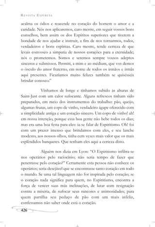 REVISTA ESPÍRITA
426
acalma os ódios e reacende no coração do homem o amor e a
caridade. Nós nos aplicaremos, caro mestre, em seguir vossos bons
conselhos, bem assim os dos Espíritos superiores que tiverem a
bondade de nos ajudar e instruir, a fim de nos tornarmos, todos,
verdadeiros e bons espíritas. Caro mestre, tende certeza de que
levais convosco a simpatia de nossos corações para a eternidade;
nós o prometemos. Somos e seremos sempre vossos adeptos
sinceros e submissos. Permiti, a mim e ao médium, que vos demos
o ósculo do amor fraterno, em nome de todos os irmãos e irmãs
aqui presentes. Ficaríamos muito felizes também se quisésseis
brindar conosco.”
Vínhamos de longe e tínhamos subido às alturas de
Saint-Just com um calor sufocante. Alguns refrescos tinham sido
preparados, em meio dos instrumentos do trabalho: pão, queijo,
algumas frutas, um copo de vinho, verdadeiro ágape oferecido com
a simplicidade antiga e um coração sincero. Um copo de vinho! ah!
em nossa intenção, porque essa boa gente não bebe todos os dias;
mas era uma boa festa para eles: ia-se falar de Espiritismo. Oh! foi
com um prazer imenso que brindamos com eles, e seu lanche
modesto, aos nossos olhos, tinha cem vezes mais valor que os mais
esplêndidos banquetes. Que tenham eles aqui a certeza disto.
Alguém nos dizia em Lyon: “O Espiritismo infiltra-se
nos operários pelo raciocínio; não seria tempo de fazer que
penetrasse pelo coração?” Certamente esta pessoa não conhece os
operários; seria desejável que se encontrasse tanto coração em todo
o mundo. Se uma tal linguagem não for inspirada pelo coração; se
o coração nada significa para quem, no Espiritismo, encontra a
força de vencer suas más inclinações, de lutar com resignação
contra a miséria, de sufocar seus rancores e animosidades; para
quem partilha seu pedaço de pão com um mais infeliz,
confessamos não saber onde está o coração.
 