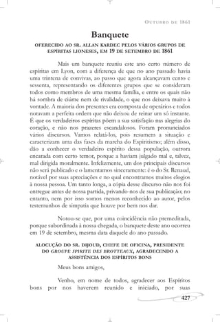 OUTUBRO DE 1861
427
Banquete
OFERECIDO AO SR. ALLAN KARDEC PELOS VÁRIOS GRUPOS DE
ESPÍRITAS LIONESES, EM 19 DE SETEMBRO DE 1861
Mais um banquete reuniu este ano certo número de
espíritas em Lyon, com a diferença de que no ano passado havia
uma trintena de convivas, ao passo que agora alcançavam cento e
sessenta, representando os diferentes grupos que se consideram
todos como membros de uma mesma família, e entre os quais não
há sombra de ciúme nem de rivalidade, o que nos deixava muito à
vontade. A maioria dos presentes era composta de operários e todos
notavam a perfeita ordem que não deixou de reinar um só instante.
É que os verdadeiros espíritas põem a sua satisfação nas alegrias do
coração, e não nos prazeres escandalosos. Foram pronunciados
vários discursos. Vamos relatá-los, pois resumem a situação e
caracterizam uma das fases da marcha do Espiritismo; além disso,
dão a conhecer o verdadeiro espírito dessa população, outrora
encarada com certo temor, porque a haviam julgado mal e, talvez,
mal dirigida moralmente. Infelizmente, um dos principais discursos
não será publicado e o lamentamos sinceramente: é o do Sr. Renaud,
notável por suas apreciações e no qual encontramos muitos elogios
à nossa pessoa. Um tanto longa, a cópia desse discurso não nos foi
entregue antes de nossa partida, privando-nos de sua publicação; no
entanto, nem por isso somos menos reconhecido ao autor, pelos
testemunhos de simpatia que houve por bem nos dar.
Notou-se que, por uma coincidência não premeditada,
porque subordinada à nossa chegada, o banquete deste ano ocorreu
em 19 de setembro, mesma data daquele do ano passado.
ALOCUÇÃO DO SR. DIJOUD, CHEFE DE OFICINA, PRESIDENTE
DO GROUPE SPIRITE DES BROTTEAUX, AGRADECENDO A
ASSISTÊNCIA DOS ESPÍRITOS BONS
Meus bons amigos,
Venho, em nome de todos, agradecer aos Espíritos
bons por nos haverem reunido e iniciado, por suas
 