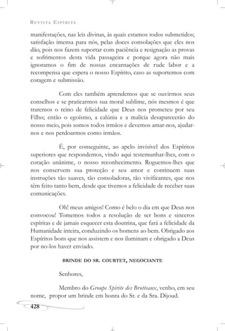 REVISTA ESPÍRITA
428
manifestações, nas leis divinas, às quais estamos todos submetidos;
satisfação imensa para nós, pelas doces consolações que eles nos
dão, pois nos fazem suportar com paciência e resignação as provas
e sofrimentos desta vida passageira e porque agora não mais
ignoramos o fim de nossas encarnações de rude labor e a
recompensa que espera o nosso Espírito, caso as suportemos com
coragem e submissão.
Com eles também aprendemos que se ouvirmos seus
conselhos e se praticarmos sua moral sublime, nós mesmos é que
traremos o reino de felicidade que Deus nos prometeu por seu
Filho; então o egoísmo, a calúnia e a malícia desaparecerão do
nosso meio, pois somos todos irmãos e devemos amar-nos, ajudar-
nos e nos perdoarmos como irmãos.
É, por conseguinte, ao apelo invisível dos Espíritos
superiores que respondemos, vindo aqui testemunhar-lhes, com o
coração unânime, o nosso reconhecimento. Roguemos-lhes que
nos conservem sua proteção e seu amor e continuem suas
instruções tão suaves, tão consoladoras, tão vivificantes, que nos
têm feito tanto bem, desde que tivemos a felicidade de receber suas
comunicações.
Oh! meus amigos! Como é belo o dia em que Deus nos
convocou! Tomemos todos a resolução de ser bons e sinceros
espíritas e de jamais esquecer esta doutrina, que fará a felicidade da
Humanidade inteira, conduzindo os homens ao bem. Obrigado aos
Espíritos bons que nos assistem e nos iluminam e obrigado a Deus
por no-los haver enviado.
BRINDE DO SR. COURTET, NEGOCIANTE
Senhores,
Membro do Groupe Spirite des Brotteaux, venho, em seu
nome, propor um brinde em honra do Sr. e da Sra. Dijoud.
 