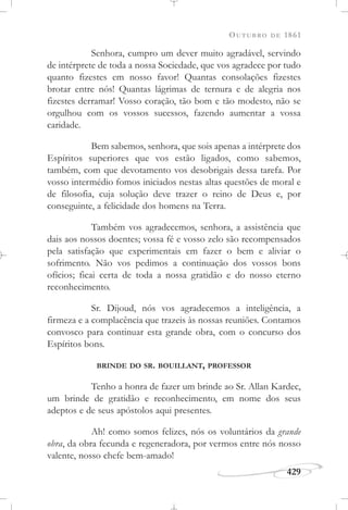 OUTUBRO DE 1861
429
Senhora, cumpro um dever muito agradável, servindo
de intérprete de toda a nossa Sociedade, que vos agradece por tudo
quanto fizestes em nosso favor! Quantas consolações fizestes
brotar entre nós! Quantas lágrimas de ternura e de alegria nos
fizestes derramar! Vosso coração, tão bom e tão modesto, não se
orgulhou com os vossos sucessos, fazendo aumentar a vossa
caridade.
Bem sabemos, senhora, que sois apenas a intérprete dos
Espíritos superiores que vos estão ligados, como sabemos,
também, com que devotamento vos desobrigais dessa tarefa. Por
vosso intermédio fomos iniciados nestas altas questões de moral e
de filosofia, cuja solução deve trazer o reino de Deus e, por
conseguinte, a felicidade dos homens na Terra.
Também vos agradecemos, senhora, a assistência que
dais aos nossos doentes; vossa fé e vosso zelo são recompensados
pela satisfação que experimentais em fazer o bem e aliviar o
sofrimento. Não vos pedimos a continuação dos vossos bons
ofícios; ficai certa de toda a nossa gratidão e do nosso eterno
reconhecimento.
Sr. Dijoud, nós vos agradecemos a inteligência, a
firmeza e a complacência que trazeis às nossas reuniões. Contamos
convosco para continuar esta grande obra, com o concurso dos
Espíritos bons.
BRINDE DO SR. BOUILLANT, PROFESSOR
Tenho a honra de fazer um brinde ao Sr. Allan Kardec,
um brinde de gratidão e reconhecimento, em nome dos seus
adeptos e de seus apóstolos aqui presentes.
Ah! como somos felizes, nós os voluntários da grande
obra, da obra fecunda e regeneradora, por vermos entre nós nosso
valente, nosso chefe bem-amado!
 
