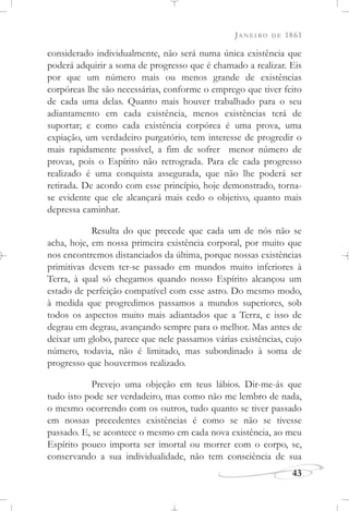 JANEIRO DE 1861
43
considerado individualmente, não será numa única existência que
poderá adquirir a soma de progresso que é chamado a realizar. Eis
por que um número mais ou menos grande de existências
corpóreas lhe são necessárias, conforme o emprego que tiver feito
de cada uma delas. Quanto mais houver trabalhado para o seu
adiantamento em cada existência, menos existências terá de
suportar; e como cada existência corpórea é uma prova, uma
expiação, um verdadeiro purgatório, tem interesse de progredir o
mais rapidamente possível, a fim de sofrer menor número de
provas, pois o Espírito não retrograda. Para ele cada progresso
realizado é uma conquista assegurada, que não lhe poderá ser
retirada. De acordo com esse princípio, hoje demonstrado, torna-
se evidente que ele alcançará mais cedo o objetivo, quanto mais
depressa caminhar.
Resulta do que precede que cada um de nós não se
acha, hoje, em nossa primeira existência corporal, por muito que
nos encontremos distanciados da última, porque nossas existências
primitivas devem ter-se passado em mundos muito inferiores à
Terra, à qual só chegamos quando nosso Espírito alcançou um
estado de perfeição compatível com esse astro. Do mesmo modo,
à medida que progredimos passamos a mundos superiores, sob
todos os aspectos muito mais adiantados que a Terra, e isso de
degrau em degrau, avançando sempre para o melhor. Mas antes de
deixar um globo, parece que nele passamos várias existências, cujo
número, todavia, não é limitado, mas subordinado à soma de
progresso que houvermos realizado.
Prevejo uma objeção em teus lábios. Dir-me-ás que
tudo isto pode ser verdadeiro, mas como não me lembro de nada,
o mesmo ocorrendo com os outros, tudo quanto se tiver passado
em nossas precedentes existências é como se não se tivesse
passado. E, se acontece o mesmo em cada nova existência, ao meu
Espírito pouco importa ser imortal ou morrer com o corpo, se,
conservando a sua individualidade, não tem consciência de sua
 